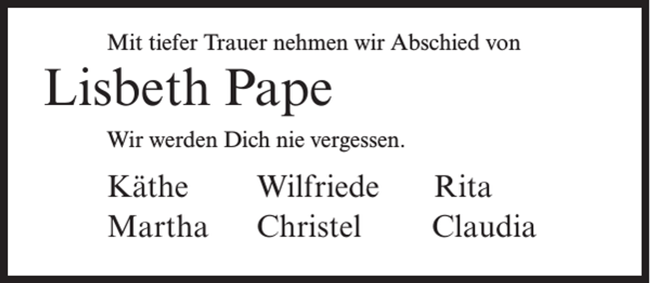 <p>Mit tiefer Trauer nehmen wir Abschied von</p><p>Lisbeth Pape<br />Wir werden Dich nie vergessen.</p><p>Käthe<br />Martha</p><p>Wilfriede<br />Christel</p><p>Rita<br />Claudia</p>