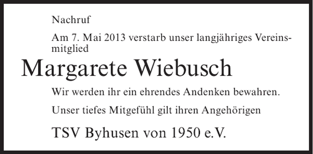 <p>Nachruf<br />Am 7. Mai 2013 verstarb unser langjähriges Vereinsmitglied</p><p>Margarete Wiebusch</p><p>Wir werden ihr ein ehrendes Andenken bewahren.<br />Unser tiefes Mitgefühl gilt ihren Angehörigen</p><p>TSV Byhusen von 1950 e.V.</p>