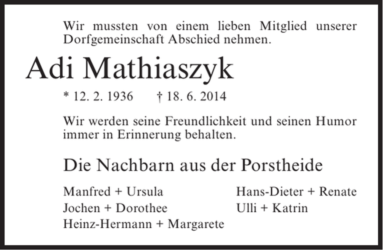 <p>Wir mussten von einem lieben Mitglied unserer<br />Dorfgemeinschaft Abschied nehmen.</p><p>Adi Mathiaszyk<br />* 12. 2. 1936</p><p>† 18. 6. 2014</p><p>Wir werden seine Freundlichkeit und seinen Humor<br />immer in Erinnerung behalten.</p><p>Die Nachbarn aus der Porstheide<br />Manfred + Ursula<br />Hans-Dieter + Renate<br />Jochen + Dorothee<br />Ulli + Katrin<br />Heinz-Hermann + Margarete</p>
