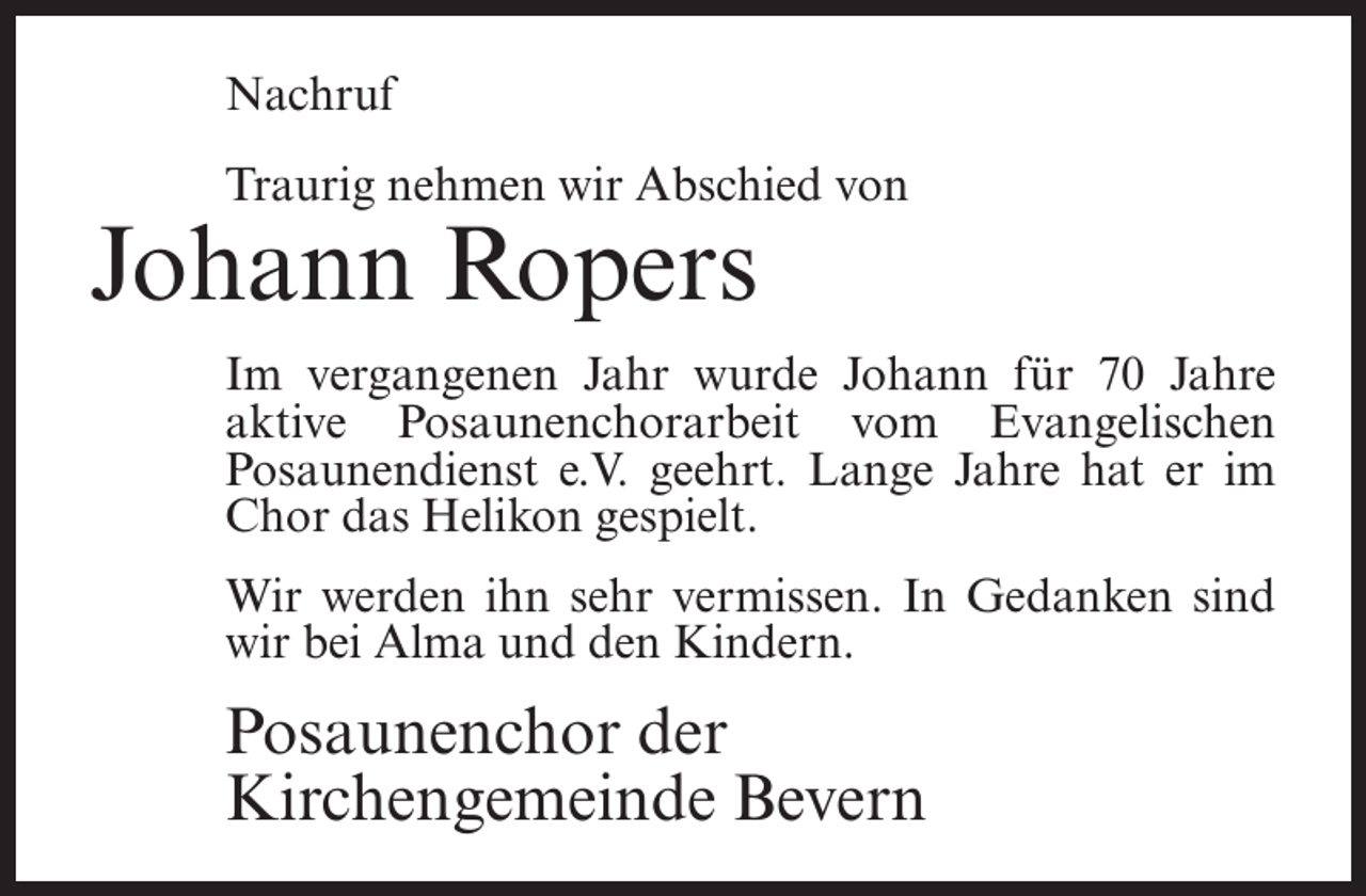 <p>Nachruf<br />Traurig nehmen wir Abschied von</p><p>Johann Ropers</p><p>Im vergangenen Jahr wurde Johann für 70 Jahre<br />aktive Posaunenchorarbeit vom Evangelischen<br />Posaunendienst e.V. geehrt. Lange Jahre hat er im<br />Chor das Helikon gespielt.<br />Wir werden ihn sehr vermissen. In Gedanken sind<br />wir bei Alma und den Kindern.</p><p>Posaunenchor der<br />Kirchengemeinde Bevern</p>