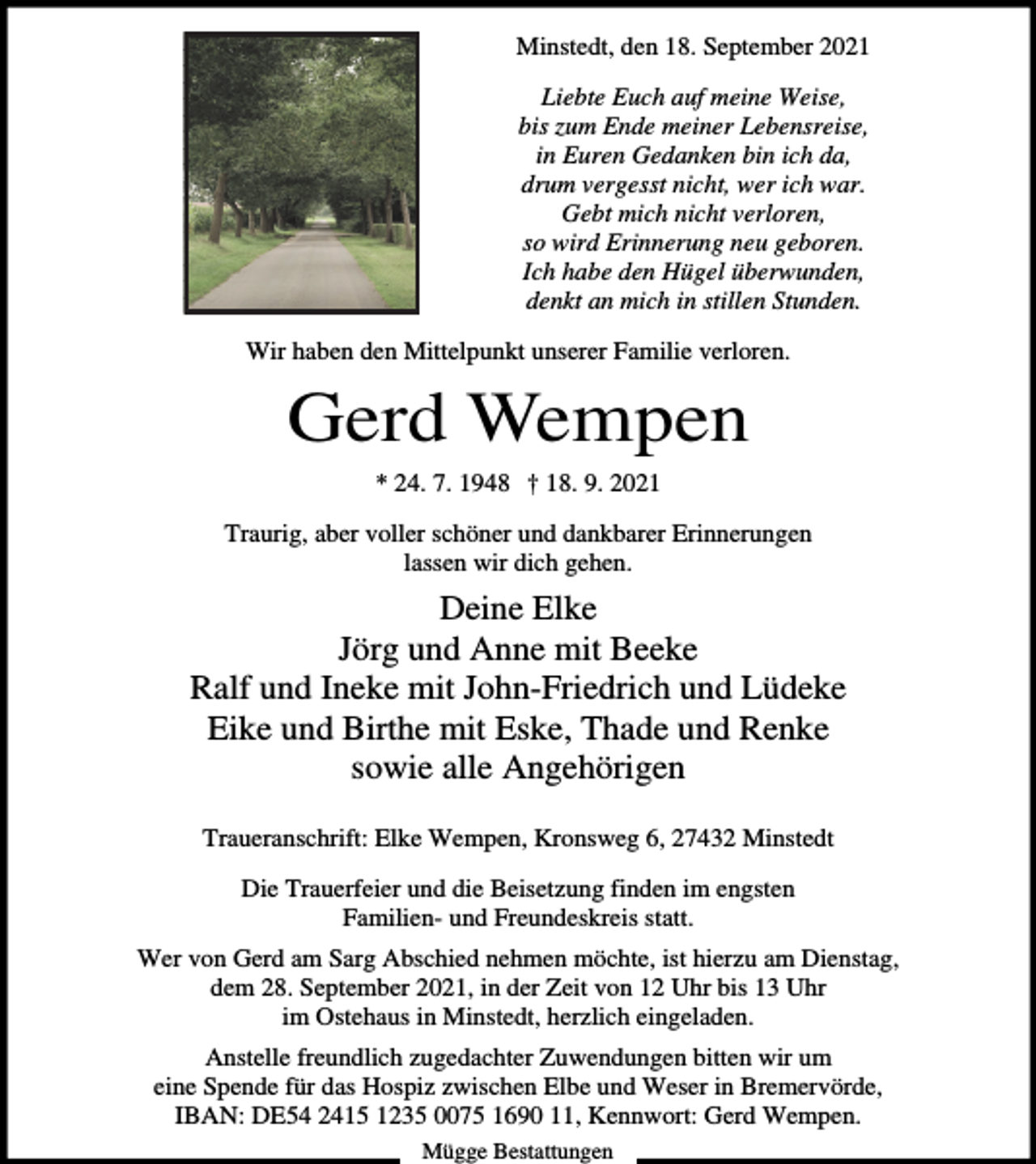 <p>Minstedt, den 18. September 2021<br />Liebte Euch auf meine Weise,<br />bis zum Ende meiner Lebensreise,<br />in Euren Gedanken bin ich da,<br />drum vergesst nicht, wer ich war.<br />Gebt mich nicht verloren,<br />so wird Erinnerung neu geboren.<br />Ich habe den Hügel überwunden,<br />denkt an mich in stillen Stunden.<br />Wir haben den Mittelpunkt unserer Familie verloren.</p><p>Gerd Wempen<br />* 24. 7. 1948 † 18. 9. 2021<br />Traurig, aber voller schöner und dankbarer Erinnerungen<br />lassen wir dich gehen.</p><p>Deine Elke<br />Jörg und Anne mit Beeke<br />Ralf und Ineke mit John-Friedrich und Lüdeke<br />Eike und Birthe mit Eske, Thade und Renke<br />sowie alle Angehörigen<br />Traueranschrift: Elke Wempen, Kronsweg 6, 27432 Minstedt<br />Die Trauerfeier und die Beisetzung finden im engsten<br />Familien- und Freundeskreis statt.<br />Wer von Gerd am Sarg Abschied nehmen möchte, ist hierzu am Dienstag,<br />dem 28. September 2021, in der Zeit von 12 Uhr bis 13 Uhr<br />im Ostehaus in Minstedt, herzlich eingeladen.<br />Anstelle freundlich zugedachter Zuwendungen bitten wir um<br />eine Spende für das Hospiz zwischen Elbe und Weser in Bremervörde,<br />IBAN: DE54 2415 1235 0075 1690 11, Kennwort: Gerd Wempen.<br />Mügge Bestattungen</p>