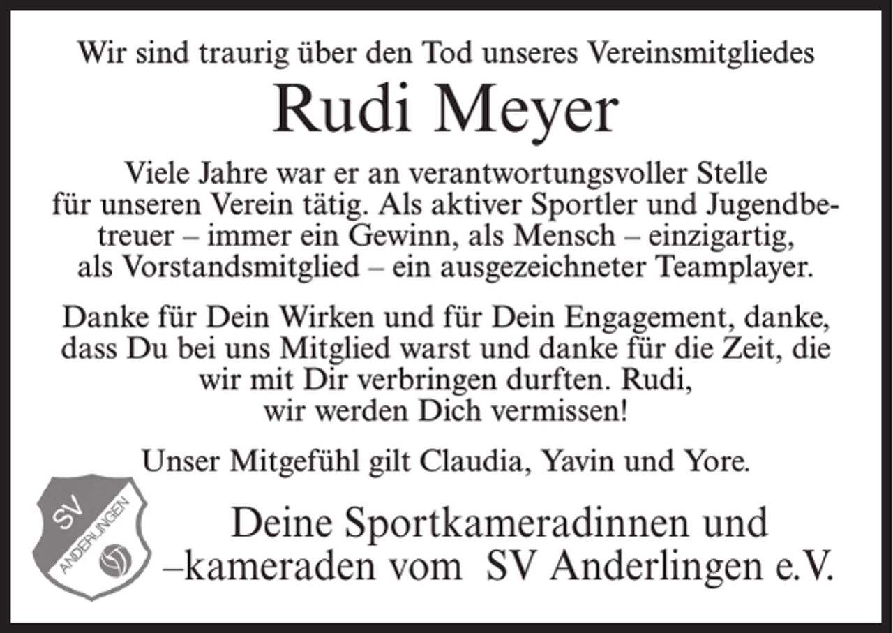 <p>Wir sind traurig über den Tod unseres Vereinsmitgliedes</p><p>Rudi Meyer</p><p>Viele Jahre war er an verantwortungsvoller Stelle<br />für unseren Verein tätig. Als aktiver Sportler und Jugendbetreuer – immer ein Gewinn, als Mensch – einzigartig,<br />als Vorstandsmitglied – ein ausgezeichneter Teamplayer.<br />Danke für Dein Wirken und für Dein Engagement, danke,<br />dass Du bei uns Mitglied warst und danke für die Zeit, die<br />wir mit Dir verbringen durften. Rudi,<br />wir werden Dich vermissen!<br />Unser Mitgefühl gilt Claudia, Yavin und Yore.</p><p>Deine Sportkameradinnen und<br />–kameraden vom SV Anderlingen e.V.</p>