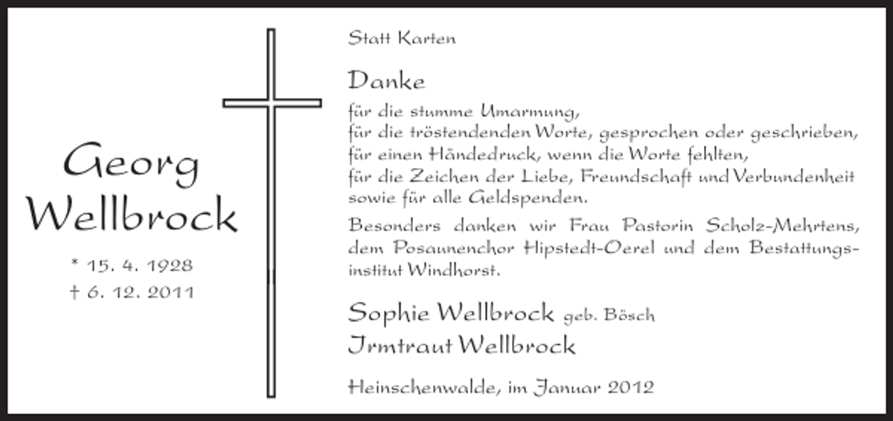 <p>Statt Karten</p><p>Danke</p><p>Georg<br />Wellbrock<br />* 15. 4. 1928<br />† 6. 12. 2011</p><p>für die stumme Umarmung,<br />für die tröstendenden Worte, gesprochen oder geschrieben,<br />für einen Händedruck, wenn die Worte fehlten,<br />für die Zeichen der Liebe, Freundschaft und Verbundenheit<br />sowie für alle Geldspenden.<br />Besonders danken wir Frau Pastorin Scholz-Mehrtens,<br />dem Posaunenchor Hipstedt-Oerel und dem Bestattungsinstitut Windhorst.</p><p>Sophie Wellbrock geb. Bösch<br />Irmtraut Wellbrock<br />Heinschenwalde, im Januar 2012</p>