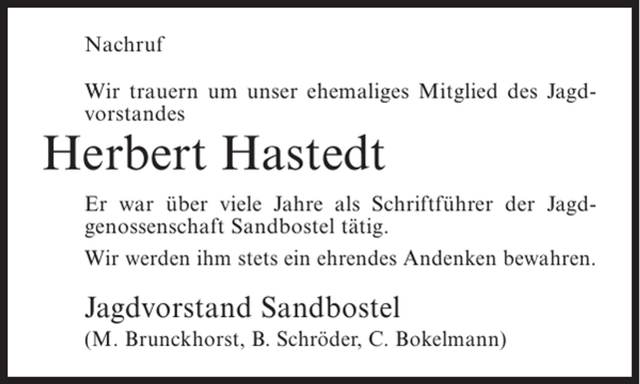 <p>Nachruf<br />Wir trauern um unser ehemaliges Mitglied des Jagd­<br />vorstandes</p><p>Herbert Hastedt</p><p>Er war über viele Jahre als Schriftführer der Jagd­<br />genossenschaft Sandbostel tätig.<br />Wir werden ihm stets ein ehrendes Andenken bewahren.</p><p>Jagdvorstand Sandbostel<br />(M. Brunckhorst, B. Schröder, C. Bokelmann)</p>