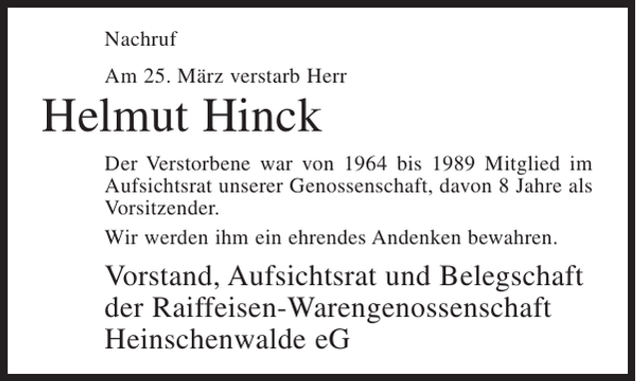 <p>Nachruf<br />Am 25. März verstarb Herr</p><p>Helmut Hinck<br />Der Verstorbene war von 1964 bis 1989 Mitglied im<br />Aufsichtsrat unserer Genossenschaft, davon 8 Jahre als<br />Vorsitzender.<br />Wir werden ihm ein ehrendes Andenken bewahren.</p><p>Vorstand, Aufsichtsrat und Belegschaft<br />der Raiffeisen-Warengenossenschaft<br />Heinschenwalde eG</p>