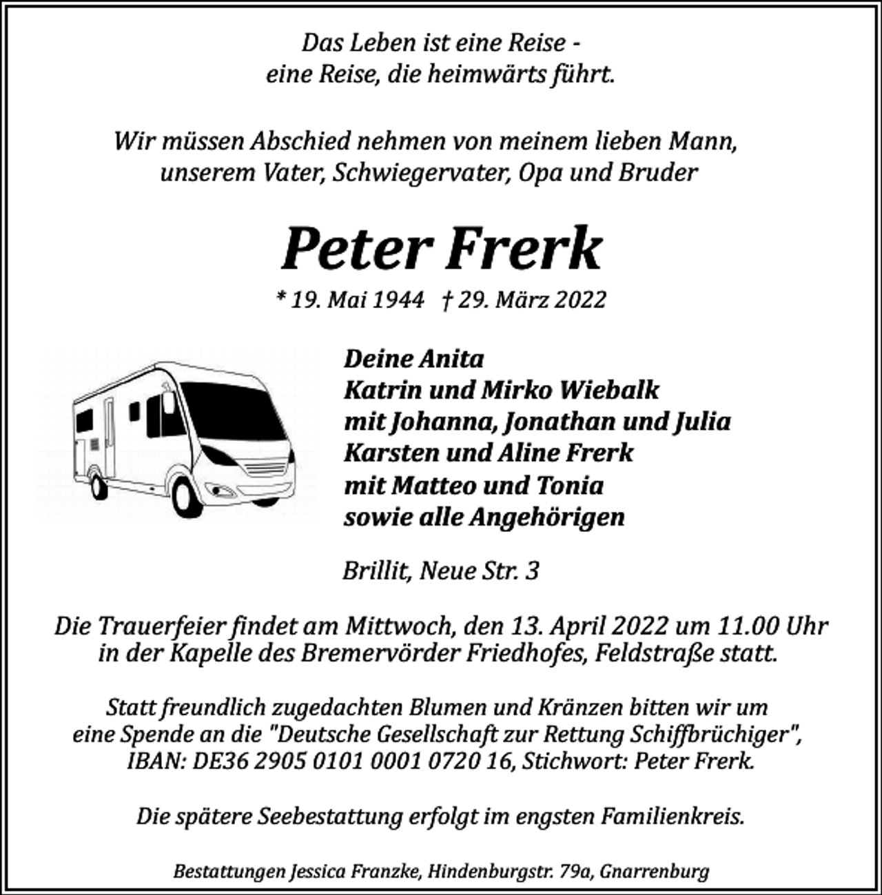 <p>Das Leben ist eine Reise ­<br />eine Reise, die heimwärts führt.<br />Wir müssen Abschied nehmen von meinem lieben Mann,<br />unserem Vater, Schwiegervater, Opa und Bruder</p><p>Peter Frerk</p><p>* 19. Mai 1944 † 29. März 2022</p><p>Deine Anita<br />Katrin und Mirko Wiebalk<br />mit Johanna, Jonathan und Julia<br />Karsten und Aline Frerk<br />mit Matteo und Tonia<br />sowie alle Angehörigen<br />Brillit, Neue Str. 3<br />Die Trauerfeier �indet am Mittwoch, den 13. April 2022 um 11.00 Uhr<br />in der Kapelle des Bremervörder Friedhofes, Feldstraße statt.<br />Statt freundlich zugedachten Blumen und Kränzen bitten wir um<br />eine Spende an die "Deutsche Gesellschaft zur Rettung Schif�brüchiger",<br />IBAN: DE36 2905 0101 0001 0720 16, Stichwort: Peter Frerk.<br />Die spätere Seebestattung erfolgt im engsten Familienkreis.<br />Bestattungen Jessica Franzke, Hindenburgstr. 79a, Gnarrenburg</p>