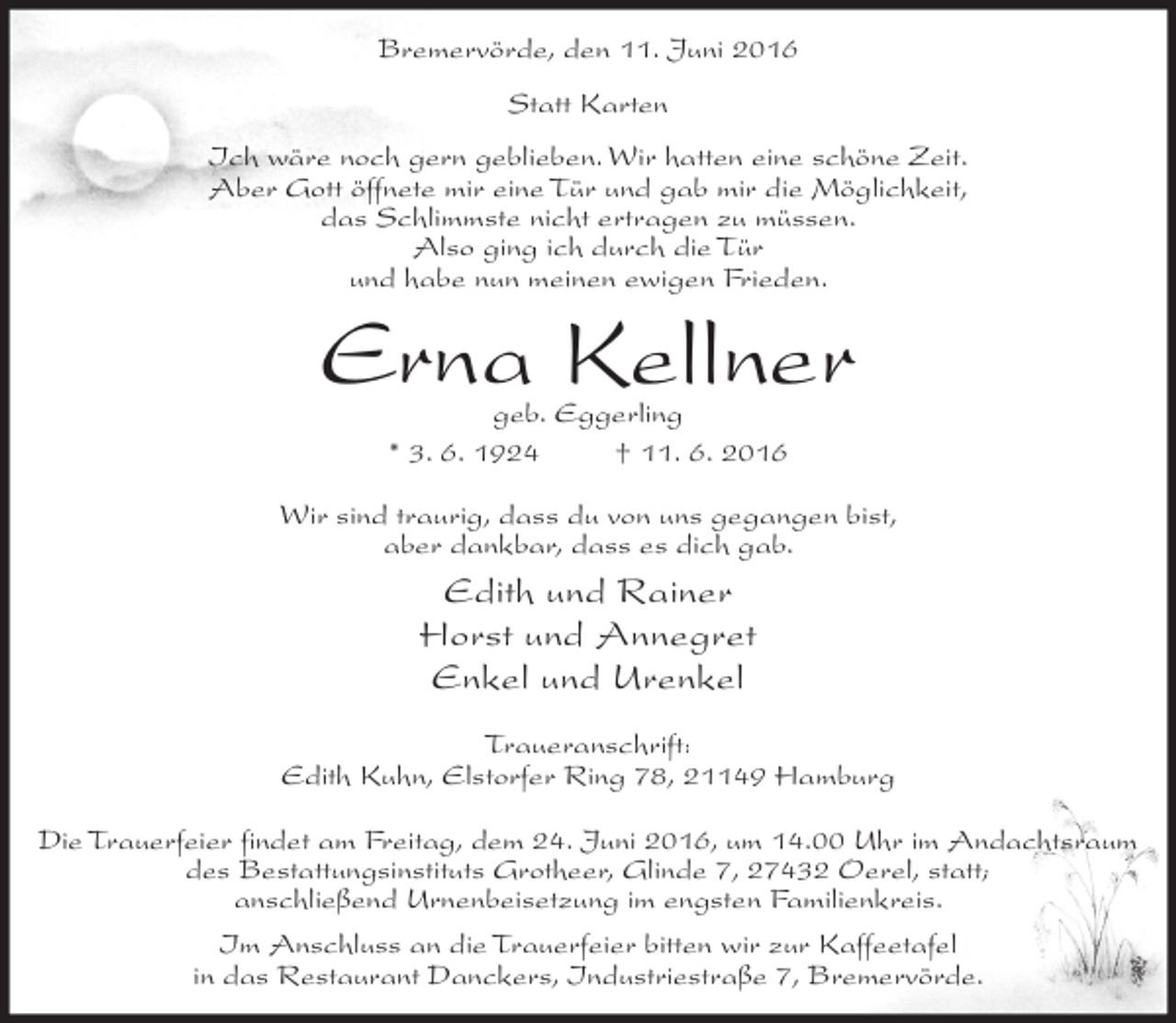 <p>Bremervörde, den 11. Juni 2016<br />Statt Karten<br />Ich wäre noch gern geblieben. Wir hatten eine schöne Zeit.<br />Aber Gott öffnete mir eine Tür und gab mir die Möglichkeit,<br />das Schlimmste nicht ertragen zu müssen.<br />Also ging ich durch die Tür<br />und habe nun meinen ewigen Frieden.</p><p>Erna Kellner<br />geb. Eggerling<br />* 3. 6. 1924<br />† 11. 6. 2016</p><p>Wir sind traurig, dass du von uns gegangen bist,<br />aber dankbar, dass es dich gab.</p><p>Edith und Rainer<br />Horst und Annegret<br />Enkel und Urenkel<br />Traueranschrift:<br />Edith Kuhn, Elstorfer Ring 78, 21149 Hamburg<br />Die Trauerfeier findet am Freitag, dem 24. Juni 2016, um 14.00 Uhr im Andachtsraum<br />des Bestattungsinstituts Grotheer, Glinde 7, 27432 Oerel, statt;<br />anschließend Urnenbeisetzung im engsten Familienkreis.<br />Im Anschluss an die Trauerfeier bitten wir zur Kaffeetafel<br />in das Restaurant Danckers, Industriestraße 7, Bremervörde.</p>