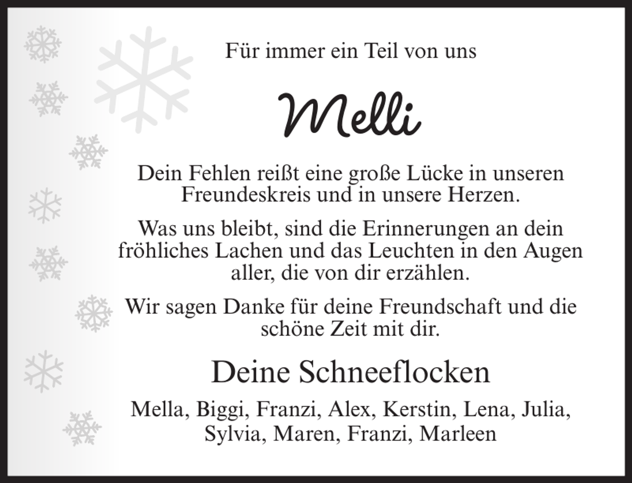 <p>Für immer ein Teil von uns</p><p>Melli</p><p>Dein Fehlen reißt eine große Lücke in unseren<br />Freundeskreis und in unsere Herzen.<br />Was uns bleibt, sind die Erinnerungen an dein<br />fröhliches Lachen und das Leuchten in den Augen<br />aller, die von dir erzählen.<br />Wir sagen Danke für deine Freundschaft und die<br />schöne Zeit mit dir.</p><p>Deine Schneeflocken<br />Mella, Biggi, Franzi, Alex, Kerstin, Lena, Julia,<br />Sylvia, Maren, Franzi, Marleen</p>