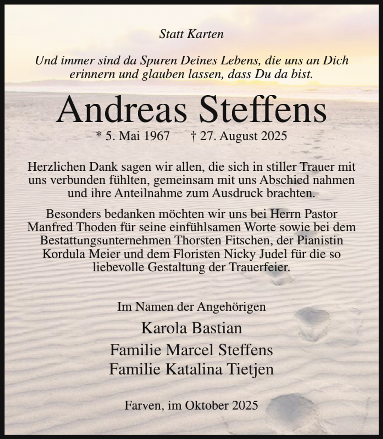 <p>Statt Karten<br />Und immer sind da Spuren Deines Lebens, die uns an Dich<br />erinnern und glauben lassen, dass Du da bist.</p><p>Andreas Steffens<br />* 5. Mai 1967</p><p>† 27. August 2025</p><p>Herzlichen Dank sagen wir allen, die sich in stiller Trauer mit<br />uns verbunden fühlten, gemeinsam mit uns Abschied nahmen<br />und ihre Anteilnahme zum Ausdruck brachten.<br />Besonders bedanken möchten wir uns bei Herrn Pastor<br />Manfred Thoden für seine einfühlsamen Worte sowie bei dem<br />Bestattungsunternehmen Thorsten Fitschen, der Pianistin<br />Kordula Meier und dem Floristen Nicky Judel für die so<br />liebevolle Gestaltung der Trauerfeier.<br />Im Namen der Angehörigen</p><p>Karola Bastian<br />Familie Marcel Steffens<br />Familie Katalina Tietjen<br />Farven, im Oktober 2025</p>