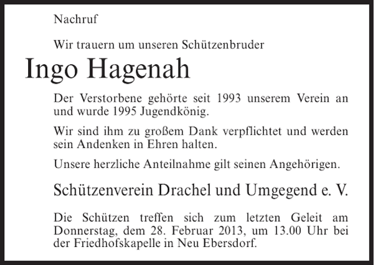 <p>Nachruf<br />Wir trauern um unseren Schützenbruder</p>
<p>Ingo Hagenah<br />Der Verstorbene gehörte seit 1993 unserem Verein an<br />und wurde 1995 Jugendkönig.<br />Wir sind ihm zu großem Dank verpflichtet und werden<br />sein Andenken in Ehren halten.<br />Unsere herzliche Anteilnahme gilt seinen Angehörigen.</p>
<p>Schützenverein Drachel und Umgegend e. V.<br />Die Schützen treffen sich zum letzten Geleit am<br />Donnerstag, dem 28. Februar 2013, um 13.00 Uhr bei<br />der Friedhofskapelle in Neu Ebersdorf.</p>