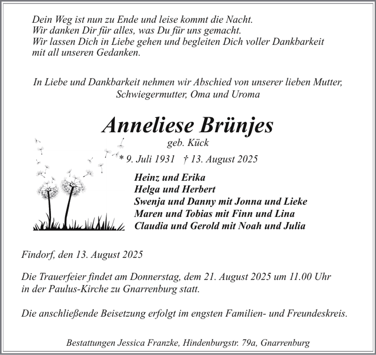 <p>Dein Weg ist nun zu Ende und leise kommt die Nacht.<br />Wir danken Dir für alles, was Du für uns gemacht.<br />Wir lassen Dich in Liebe gehen und begleiten Dich voller Dankbarkeit<br />mit all unseren Gedanken.<br />In Liebe und Dankbarkeit nehmen wir Abschied von unserer lieben Mutter,<br />Schwiegermutter, Oma und Uroma</p><p>Anneliese Brünjes<br />geb. Kück</p><p>* 9. Juli 1931 † 13. August 2025<br />Heinz und Erika<br />Helga und Herbert<br />Swenja und Danny mit Jonna und Lieke<br />Maren und Tobias mit Finn und Lina<br />Claudia und Gerold mit Noah und Julia<br />Findorf, den 13. August 2025<br />Die Trauerfeier findet am Donnerstag, dem 21. August 2025 um 11.00 Uhr<br />in der Paulus-Kirche zu Gnarrenburg statt.<br />Die anschließende Beisetzung erfolgt im engsten Familien- und Freundeskreis.<br />Bestattungen Jessica Franzke, Hindenburgstr. 79a, Gnarrenburg</p>