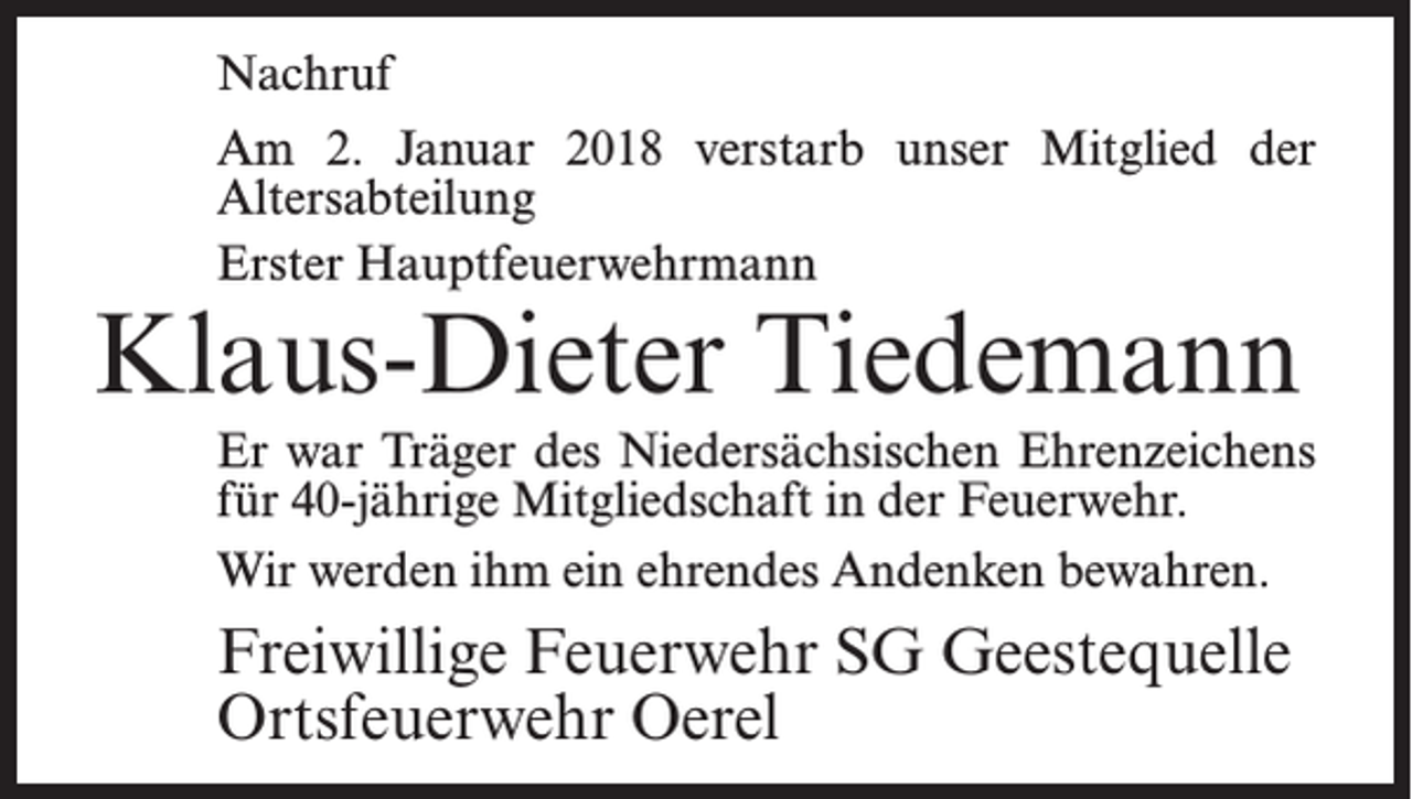 <p>Nachruf<br />Am 2. Januar 2018 verstarb unser Mitglied der<br />Altersabteilung<br />Erster Hauptfeuerwehrmann</p><p>Klaus-Dieter Tiedemann</p><p>Er war Träger des Niedersächsischen Ehrenzeichens<br />für 40-jährige Mitgliedschaft in der Feuerwehr.<br />Wir werden ihm ein ehrendes Andenken bewahren.</p><p>Freiwillige Feuerwehr SG Geestequelle<br />Ortsfeuerwehr Oerel</p>