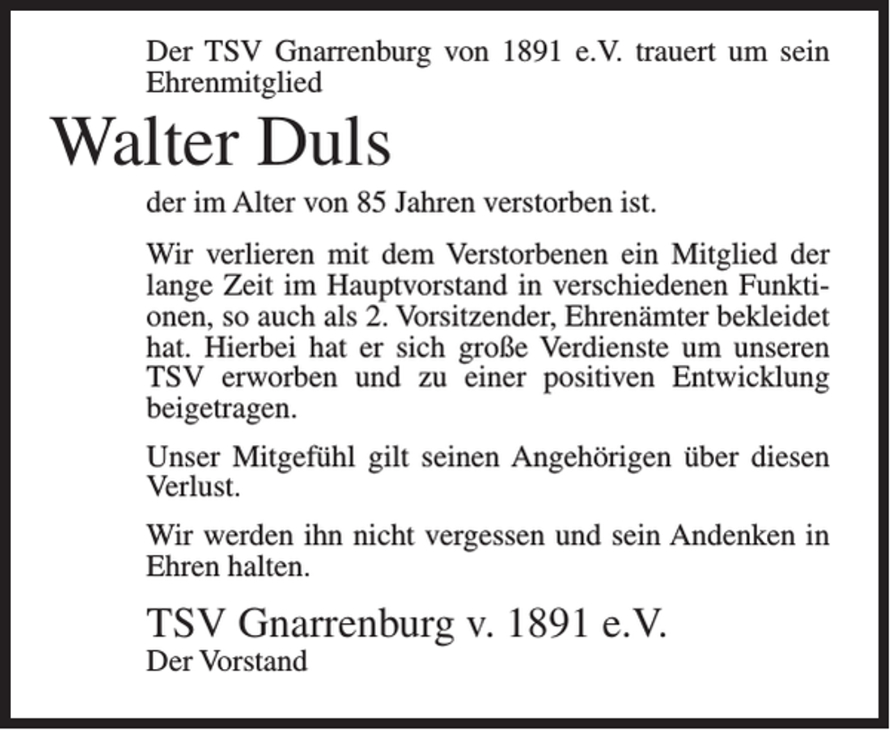 <p>Der TSV Gnarrenburg von 1891 e.V. trauert um sein<br />Ehrenmitglied</p><p>Walter Duls<br />der im Alter von 85 Jahren verstorben ist.<br />Wir verlieren mit dem Verstorbenen ein Mitglied der<br />lange Zeit im Hauptvorstand in verschiedenen Funktionen, so auch als 2. Vorsitzender, Ehrenämter bekleidet<br />hat. Hierbei hat er sich große Verdienste um unseren<br />TSV erworben und zu einer positiven Entwicklung<br />beigetragen.<br />Unser Mitgefühl gilt seinen Angehörigen über diesen<br />Verlust.<br />Wir werden ihn nicht vergessen und sein Andenken in<br />Ehren halten.</p><p>TSV Gnarrenburg v. 1891 e.V.<br />Der Vorstand</p>