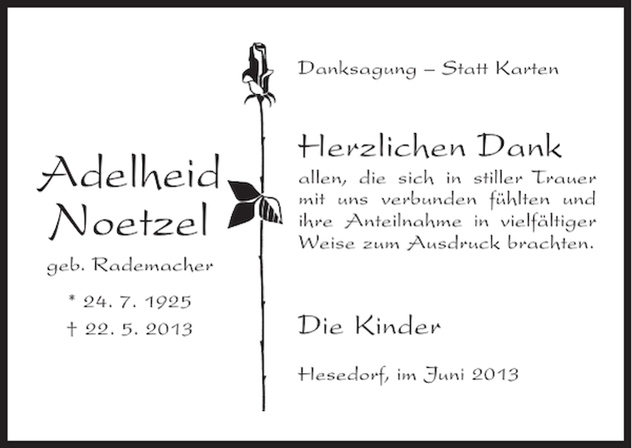 <p>Danksagung – Statt Karten</p><p>Adelheid<br />Noetzel<br />geb. Rademacher<br />* 24. 7. 1925<br />† 22. 5. 2013</p><p>Herzlichen Dank</p><p>allen, die sich in stiller Trauer<br />mit uns verbunden fühlten und<br />ihre Anteilnahme in vielfältiger<br />Weise zum Ausdruck brachten.</p><p>Die Kinder<br />Hesedorf, im Juni 2013</p>