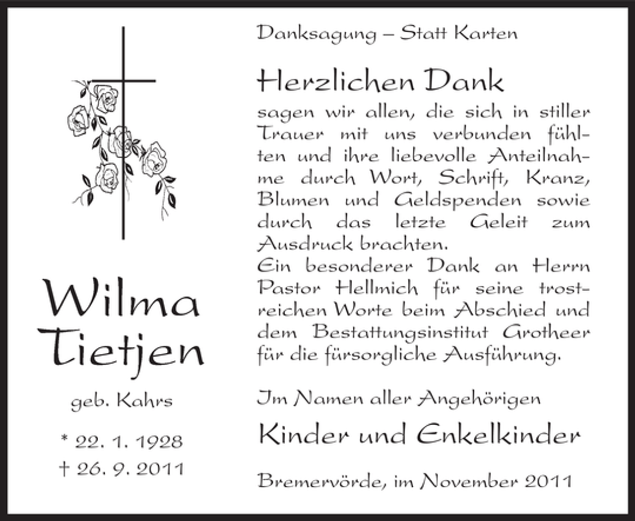 <p>Danksagung – Statt Karten</p><p>Herzlichen Dank</p><p>Wilma<br />Tietjen<br />geb. Kahrs<br />* 22. 1. 1928<br />† 26. 9. 2011</p><p>sagen wir allen, die sich in stiller<br />Trauer mit uns verbunden fühlten und ihre liebevolle Anteilnahme durch Wort, Schrift, Kranz,<br />Blumen und Geldspenden sowie<br />durch das letzte Geleit zum<br />Ausdruck brachten.<br />Ein besonderer Dank an Herrn<br />Pastor Hellmich für seine trostreichen Worte beim Abschied und<br />dem Bestattungsinstitut Grotheer<br />für die fürsorgliche Ausführung.<br />Im Namen aller Angehörigen</p><p>Kinder und Enkelkinder<br />Bremervörde, im November 2011</p>