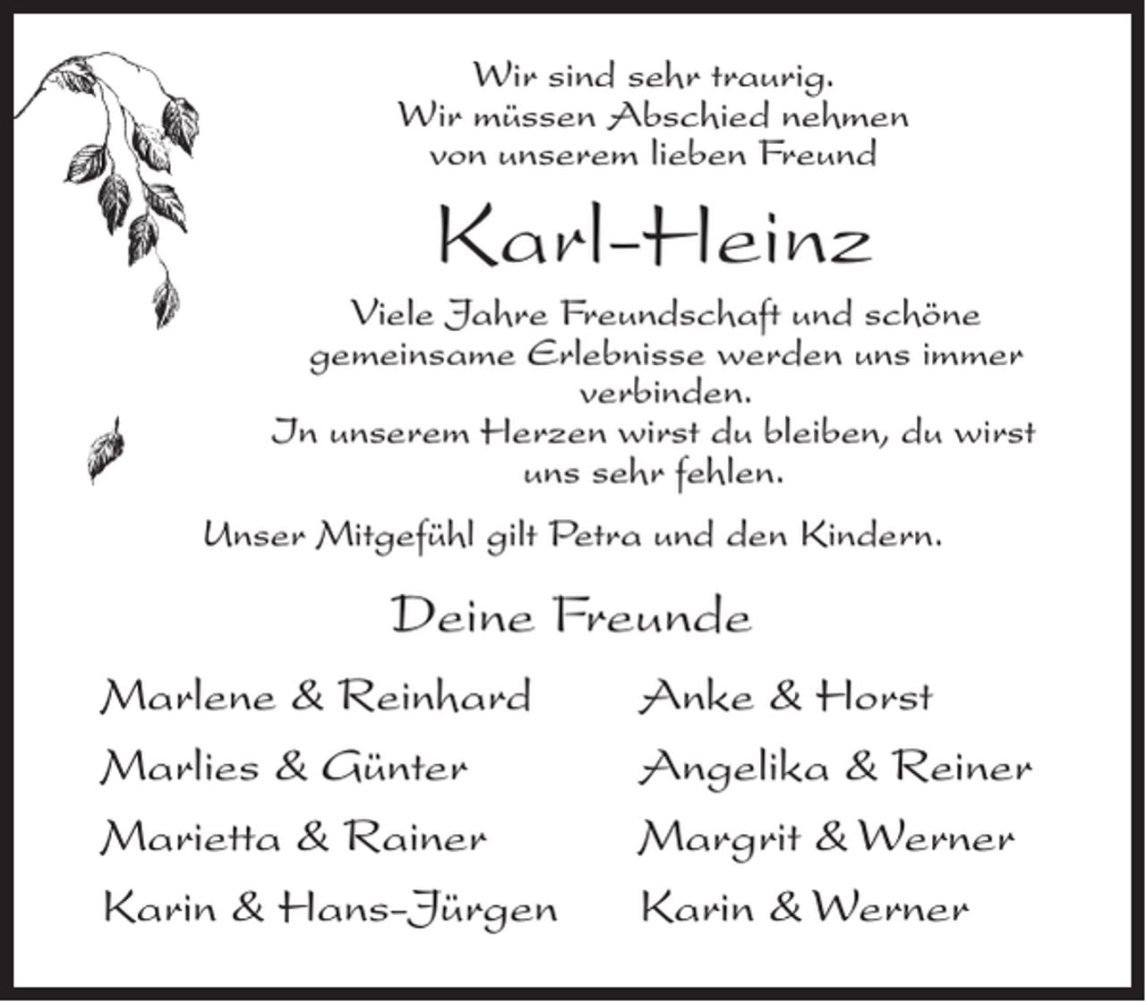 <p>Wir sind sehr traurig.<br />Wir müssen Abschied nehmen<br />von unserem lieben Freund</p><p>Karl-Heinz<br />Viele Jahre Freundschaft und schöne<br />gemeinsame Erlebnisse werden uns immer<br />verbinden.<br />In unserem Herzen wirst du bleiben, du wirst<br />uns sehr fehlen.<br />Unser Mitgefühl gilt Petra und den Kindern.</p><p>Deine Freunde<br />Marlene &amp; Reinhard<br />Marlies &amp; Günter<br />Marietta &amp; Rainer<br />Karin &amp; Hans-Jürgen</p><p>Anke &amp; Horst<br />Angelika &amp; Reiner<br />Margrit &amp; Werner<br />Karin &amp; Werner</p>