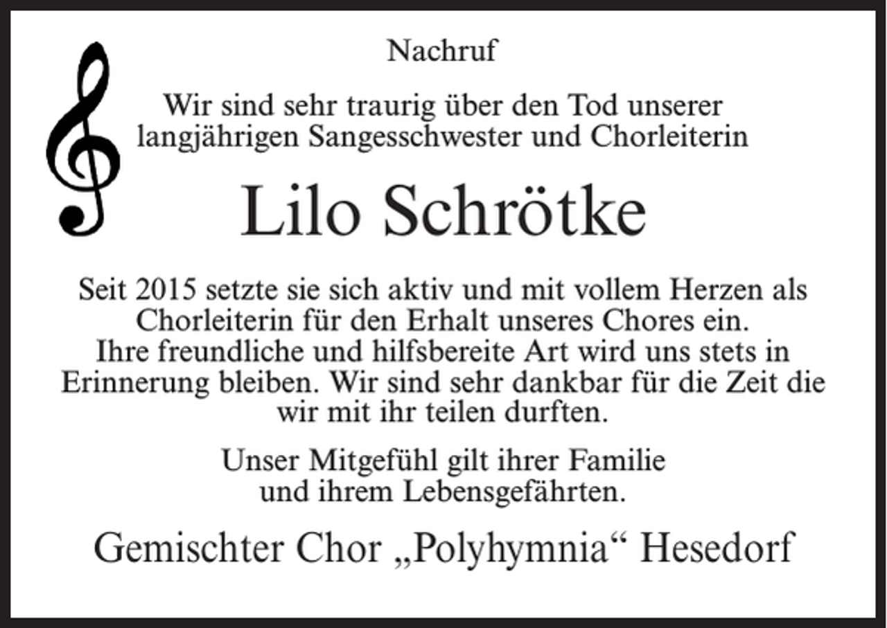 <p>Nachruf<br />Wir sind sehr traurig über den Tod unserer<br />langjährigen Sangesschwester und Chorleiterin</p><p>Lilo Schrötke<br />Seit 2015 setzte sie sich aktiv und mit vollem Herzen als<br />Chorleiterin für den Erhalt unseres Chores ein.<br />Ihre freundliche und hilfsbereite Art wird uns stets in<br />Erinnerung bleiben. Wir sind sehr dankbar für die Zeit die<br />wir mit ihr teilen durften.<br />Unser Mitgefühl gilt ihrer Familie<br />und ihrem Lebensgefährten.</p><p>Gemischter Chor „Polyhymnia“ Hesedorf</p>