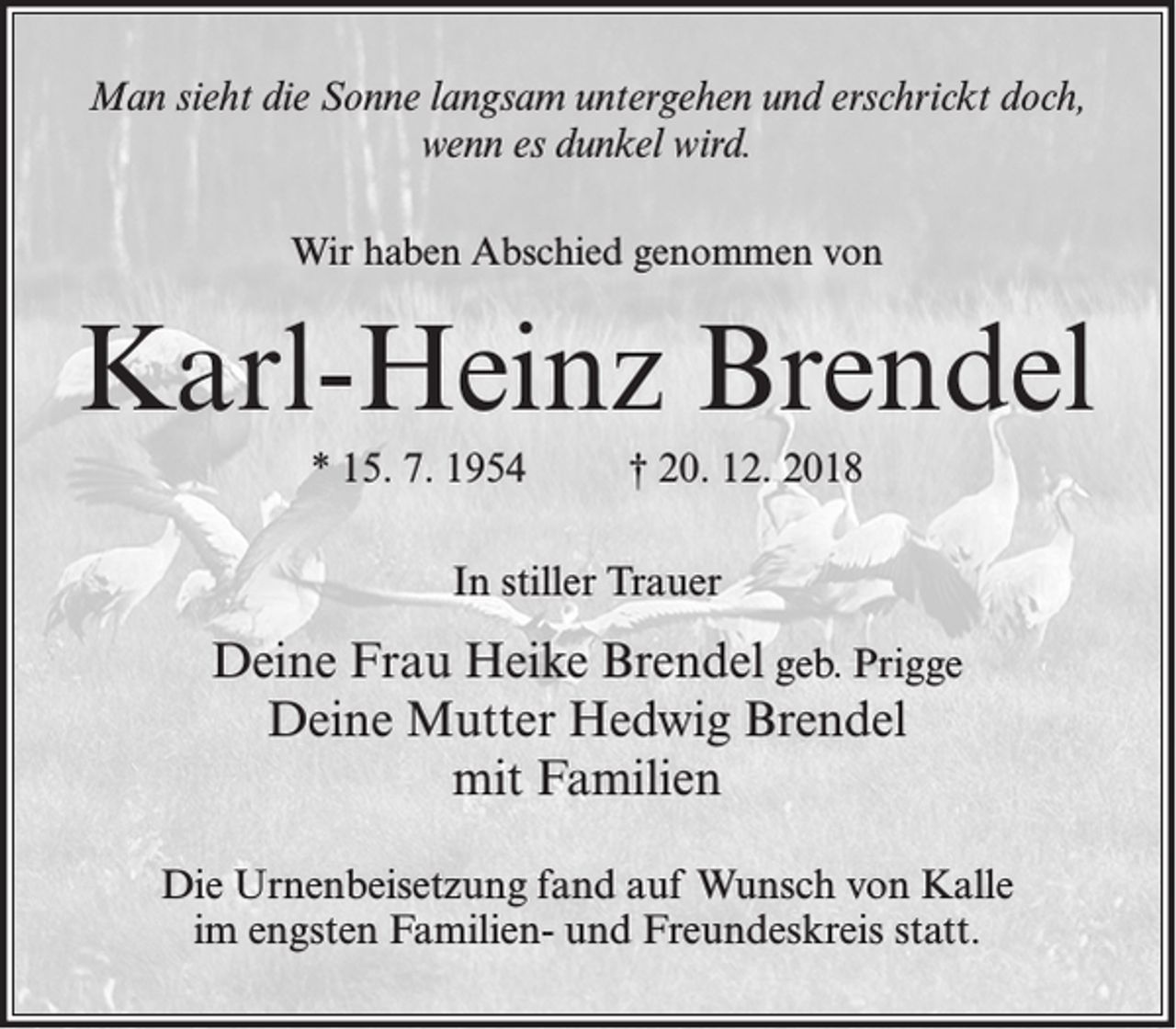 <p>Man sieht die Sonne langsam untergehen und erschrickt doch,<br />wenn es dunkel wird.<br />Wir haben Abschied genommen von</p><p>Karl-Heinz Brendel<br />* 15. 7. 1954</p><p>† 20. 12. 2018</p><p>In stiller Trauer</p><p>Deine Frau Heike Brendel geb. Prigge<br />Deine Mutter Hedwig Brendel<br />mit Familien<br />Die Urnenbeisetzung fand auf Wunsch von Kalle<br />im engsten Familien- und Freundeskreis statt.</p>