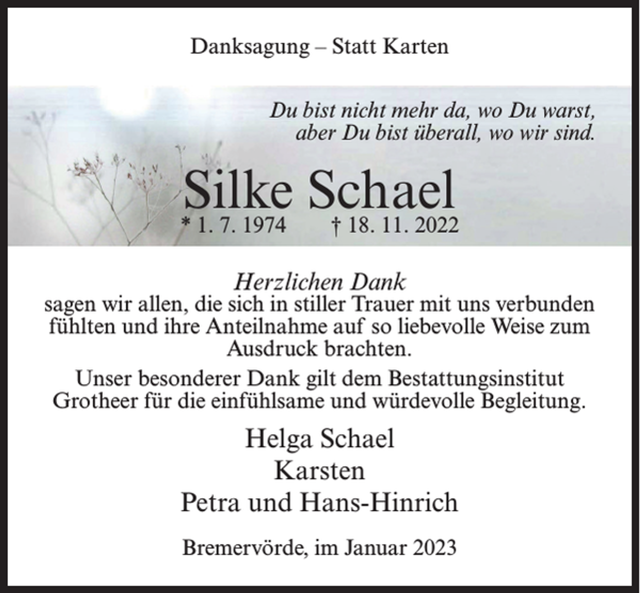 <p>Danksagung – Statt Karten<br />Du bist nicht mehr da, wo Du warst,<br />aber Du bist überall, wo wir sind.</p><p>Silke Schael</p><p>* 1. 7. 1974 † 18. 11. 2022</p><p>Herzlichen Dank</p><p>sagen wir allen, die sich in stiller Trauer mit uns verbunden<br />fühlten und ihre Anteilnahme auf so liebevolle Weise zum<br />Ausdruck brachten.<br />Unser besonderer Dank gilt dem Bestattungsinstitut<br />Grotheer für die einfühlsame und würdevolle Begleitung.</p><p>Helga Schael<br />Karsten<br />Petra und Hans-Hinrich<br />Bremervörde, im Januar 2023</p>