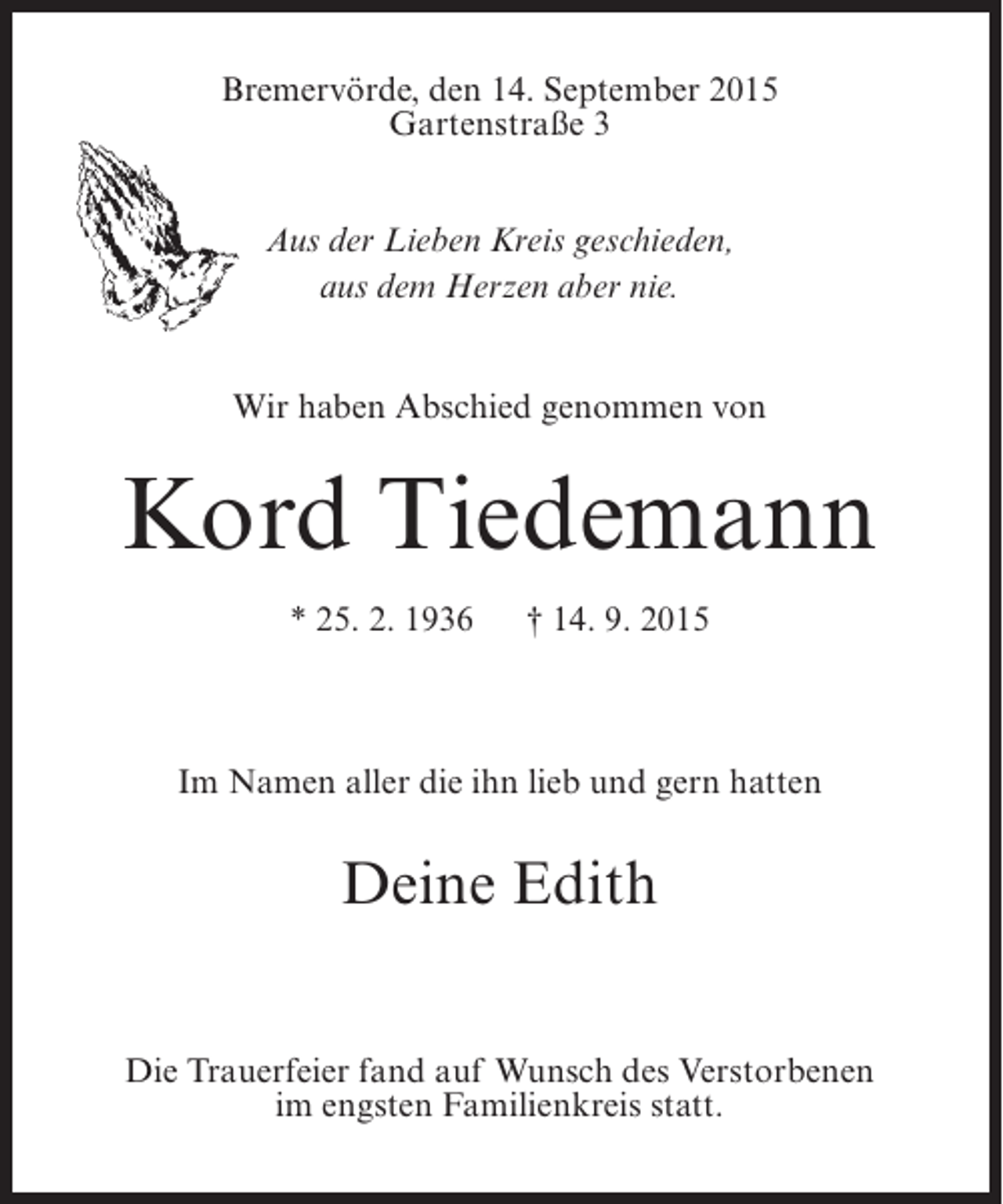 <p>Bremervörde, den 14. September 2015<br />Gartenstraße 3<br />Aus der Lieben Kreis geschieden,<br />aus dem Herzen aber nie.<br />Wir haben Abschied genommen von</p>
<p>Kord Tiedemann<br />* 25. 2. 1936</p>
<p>† 14. 9. 2015</p>
<p>Im Namen aller die ihn lieb und gern hatten</p>
<p>Deine Edith<br />Die Trauerfeier fand auf Wunsch des Verstorbenen<br />im engsten Familienkreis statt.</p>