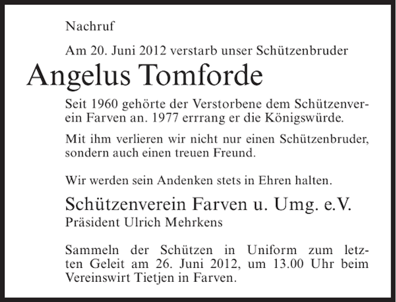 <p>Nachruf<br />Am 20. Juni 2012 verstarb unser Schützenbruder</p><p>Angelus Tomforde<br />Seit 1960 gehörte der Verstorbene dem Schützenverein Farven an. 1977 errrang er die Königswürde.<br />Mit ihm verlieren wir nicht nur einen Schützenbruder,<br />sondern auch einen treuen Freund.<br />Wir werden sein Andenken stets in Ehren halten.</p><p>Schützenverein Farven u. Umg. e.V.<br />Präsident Ulrich Mehrkens<br />Sammeln der Schützen in Uniform zum letzten Geleit am 26. Juni 2012, um 13.00 Uhr beim<br />Vereinswirt Tietjen in Farven.</p>