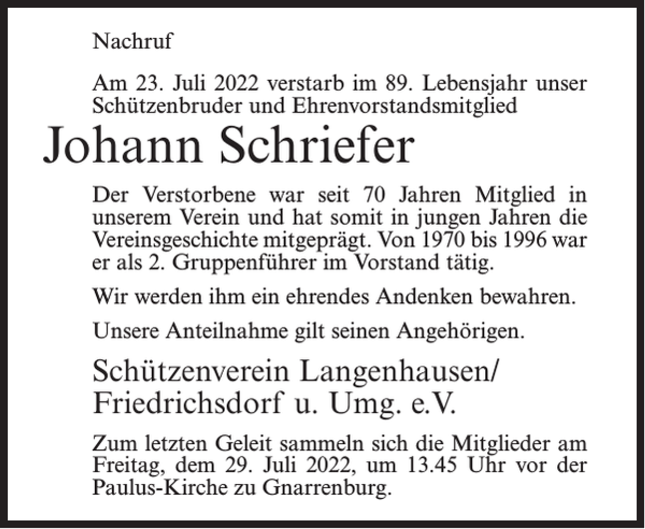 <p>Nachruf<br />Am 23. Juli 2022 verstarb im 89. Lebensjahr unser<br />Schützenbruder und Ehrenvorstandsmitglied</p><p>Johann Schriefer</p><p>Der Verstorbene war seit 70 Jahren Mitglied in<br />unserem Verein und hat somit in jungen Jahren die<br />Vereinsgeschichte mitgeprägt. Von 1970 bis 1996 war<br />er als 2. Gruppenführer im Vorstand tätig.<br />Wir werden ihm ein ehrendes Andenken bewahren.<br />Unsere Anteilnahme gilt seinen Angehörigen.</p><p>Schützenverein Langenhausen/<br />Friedrichsdorf u. Umg. e.V.<br />Zum letzten Geleit sammeln sich die Mitglieder am<br />Freitag, dem 29. Juli 2022, um 13.45 Uhr vor der<br />Paulus-Kirche zu Gnarrenburg.</p>