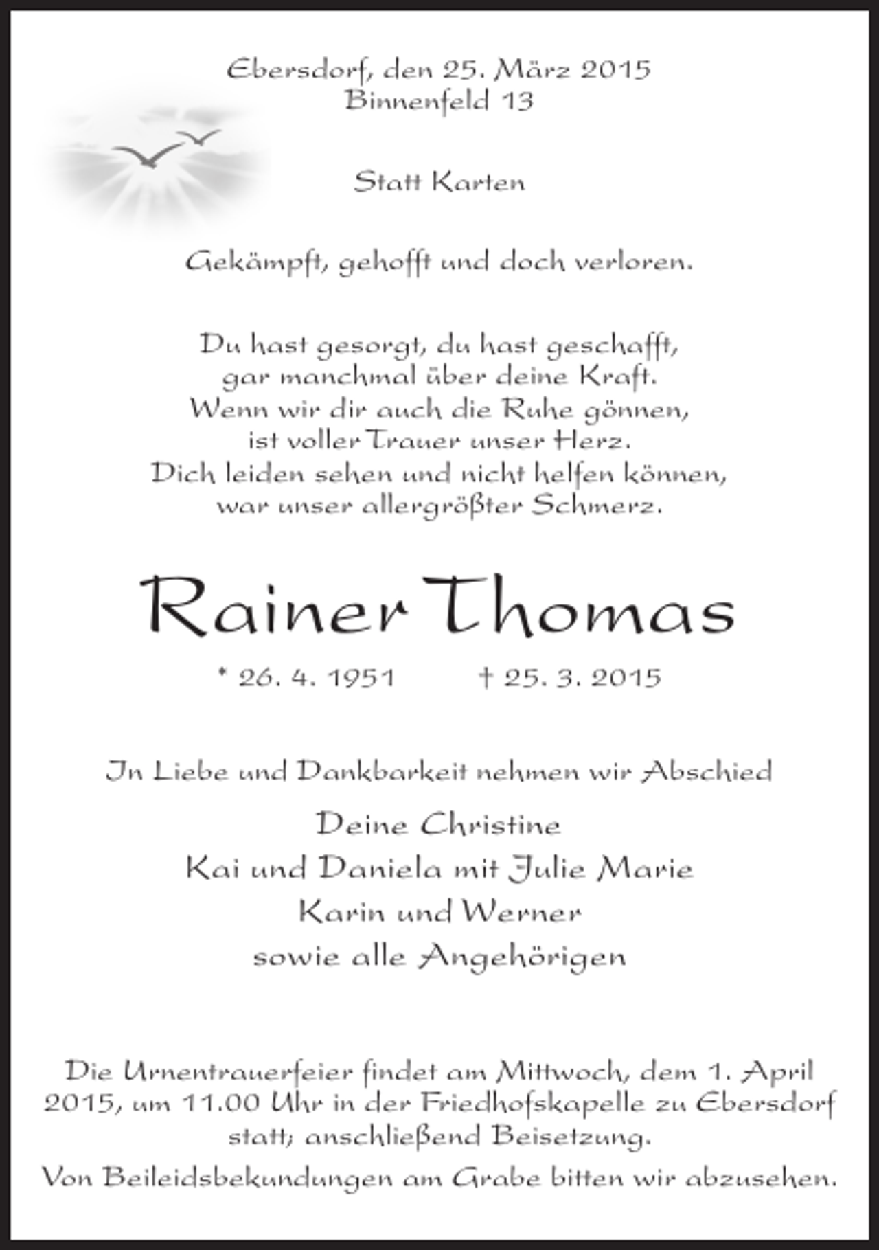 <p>Ebersdorf, den 25. März 2015<br />Binnenfeld 13<br />Statt Karten<br />Gekämpft, gehofft und doch verloren.<br />Du hast gesorgt, du hast geschafft,<br />gar manchmal über deine Kraft.<br />Wenn wir dir auch die Ruhe gönnen,<br />ist voller Trauer unser Herz.<br />Dich leiden sehen und nicht helfen können,<br />war unser allergrößter Schmerz.</p><p>Rainer Thomas<br />* 26. 4. 1951 † 25. 3. 2015<br />In Liebe und Dankbarkeit nehmen wir Abschied</p><p>Deine Christine<br />Kai und Daniela mit Julie Marie<br />Karin und Werner<br />sowie alle Angehörigen<br />Die Urnentrauerfeier findet am Mittwoch, dem 1. April<br />2015, um 11.00 Uhr in der Friedhofskapelle zu Ebersdorf<br />statt; anschließend Beisetzung.<br />Von Beileidsbekundungen am Grabe bitten wir abzusehen.</p>