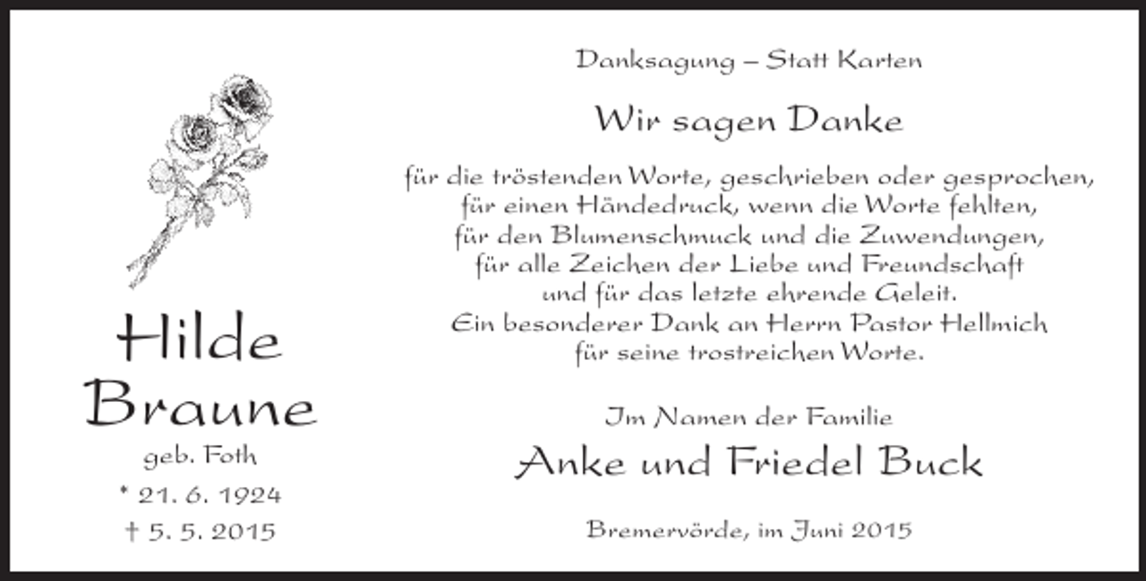 <p>Danksagung – Statt Karten</p><p>Wir sagen Danke</p><p>Hilde<br />Braune<br />geb. Foth<br />* 21. 6. 1924<br />† 5. 5. 2015</p><p>für die tröstenden Worte, geschrieben oder gesprochen,<br />für einen Händedruck, wenn die Worte fehlten,<br />für den Blumenschmuck und die Zuwendungen,<br />für alle Zeichen der Liebe und Freundschaft<br />und für das letzte ehrende Geleit.<br />Ein besonderer Dank an Herrn Pastor Hellmich<br />für seine trostreichen Worte.<br />Im Namen der Familie</p><p>Anke und Friedel Buck<br />Bremervörde, im Juni 2015</p>