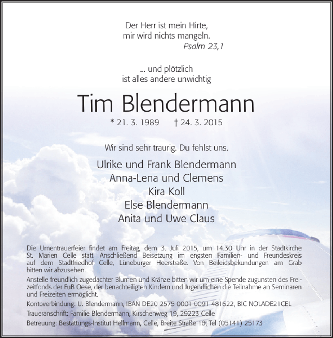<p>Der Herr ist mein Hirte,<br />mir wird nichts mangeln.<br />Psalm 23,1<br />... und plötzlich<br />ist alles andere unwichtig</p>
<p>Tim Blendermann<br />* 21. 3. 1989</p>
<p>† 24. 3. 2015</p>
<p>Wir sind sehr traurig. Du fehlst uns.</p>
<p>Ulrike und Frank Blendermann<br />Anna-Lena und Clemens<br />Kira Koll<br />Else Blendermann<br />Anita und Uwe Claus<br />Die Urnentrauerfeier ﬁndet am Freitag, dem 3. Juli 2015, um 14.30 Uhr in der Stadtkirche<br />St. Marien Celle statt. Anschließend Beisetzung im engsten Familien- und Freundeskreis<br />auf dem Stadtfriedhof Celle, Lüneburger Heerstraße. Von Beileidsbekundungen am Grab<br />bitten wir abzusehen.<br />Anstelle freundlich zugedachter Blumen und Kränze bitten wir um eine Spende zugunsten des Freizeitfonds der FuB Oese, der benachteiligten Kindern und Jugendlichen die Teilnahme an Seminaren<br />und Freizeiten ermöglicht.<br />Kontoverbindung: U. Blendermann, IBAN DE20 2575 0001 0091 481622, BIC NOLADE21CEL<br />Traueranschrift: Familie Blendermann, Kirschenweg 19, 29223 Celle<br />Betreuung: Bestattungs-Institut Hellmann, Celle, Breite Straße 10, Tel (05141) 25173</p>