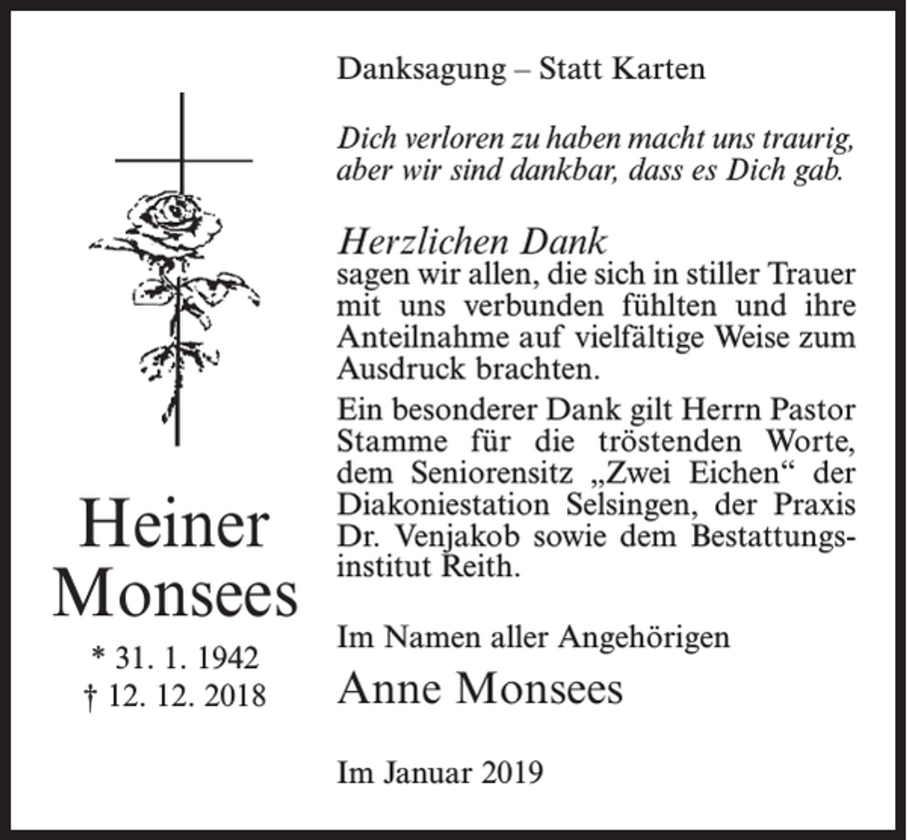 <p>Danksagung – Statt Karten<br />Dich verloren zu haben macht uns traurig,<br />aber wir sind dankbar, dass es Dich gab.</p><p>Herzlichen Dank</p><p>Heiner<br />Monsees<br />* 31. 1. 1942<br />† 12. 12. 2018</p><p>sagen wir allen, die sich in stiller Trauer<br />mit uns verbunden fühlten und ihre<br />Anteilnahme auf vielfältige Weise zum<br />Ausdruck brachten.<br />Ein besonderer Dank gilt Herrn Pastor­<br />Stamme für die tröstenden Worte,<br />dem Seniorensitz „Zwei Eichen“ der<br />Diakonie­station Selsingen, der Praxis<br />Dr. Venjakob sowie dem Bestattungsinstitut Reith.<br />Im Namen aller Angehörigen</p><p>Anne Monsees<br />Im Januar 2019</p>