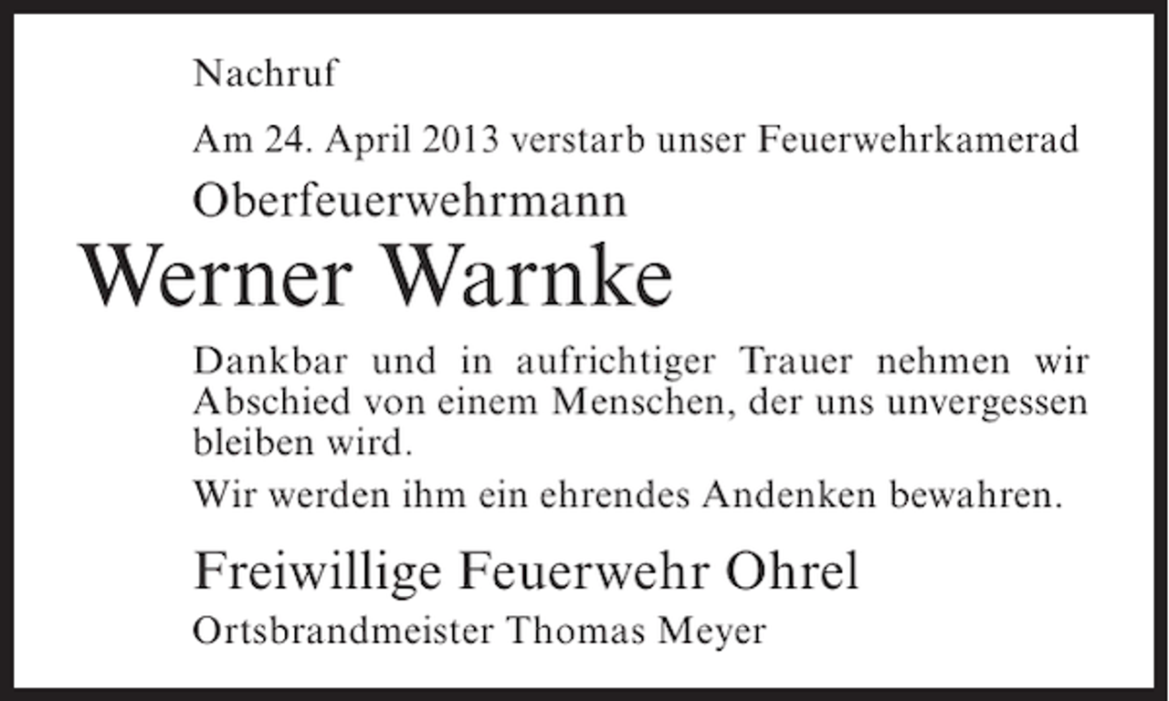 <p>Nachruf<br />Am 24. April 2013 verstarb unser Feuerwehrkamerad</p><p>Oberfeuerwehrmann</p><p>Werner Warnke<br />Dankbar und in aufrichtiger Trauer nehmen wir<br />Abschied von einem Menschen, der uns unvergessen<br />bleiben wird.<br />Wir werden ihm ein ehrendes Andenken bewahren.</p><p>Freiwillige Feuerwehr Ohrel<br />Ortsbrandmeister Thomas Meyer</p>