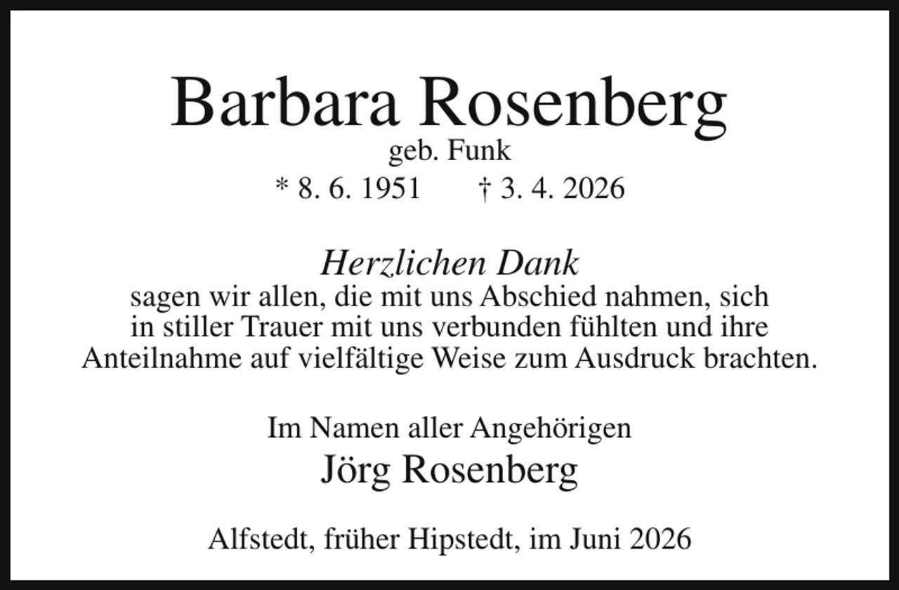 <p>Barbarageb.Rosenberg<br />Funk<br />* 8. 6. 1951</p><p>† 3. 4. 2026</p><p>Herzlichen Dank</p><p>sagen wir allen, die mit uns Abschied nahmen, sich<br />in stiller Trauer mit uns verbunden fühlten und ihre<br />Anteilnahme auf vielfältige Weise zum Ausdruck brachten.<br />Im Namen aller Angehörigen</p><p>Jörg Rosenberg</p><p>Alfstedt, früher Hipstedt, im Juni 2026</p>
