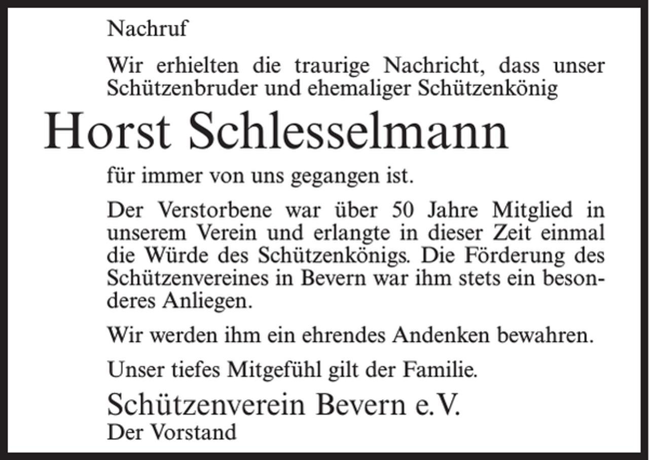 <p>Nachruf<br />Wir erhielten die traurige Nachricht, dass unser<br />Schützenbruder und ehemaliger Schützenkönig</p><p>Horst Schlesselmann<br />für immer von uns gegangen ist.</p><p>Der Verstorbene war über 50 Jahre Mitglied in<br />unserem Verein und erlangte in dieser Zeit einmal<br />die Würde des Schützenkönigs. Die Förderung des<br />Schützenvereines in Bevern war ihm stets ein besonderes Anliegen.<br />Wir werden ihm ein ehrendes Andenken bewahren.<br />Unser tiefes Mitgefühl gilt der Familie.</p><p>Schützenverein Bevern e.V.<br />Der Vorstand</p>