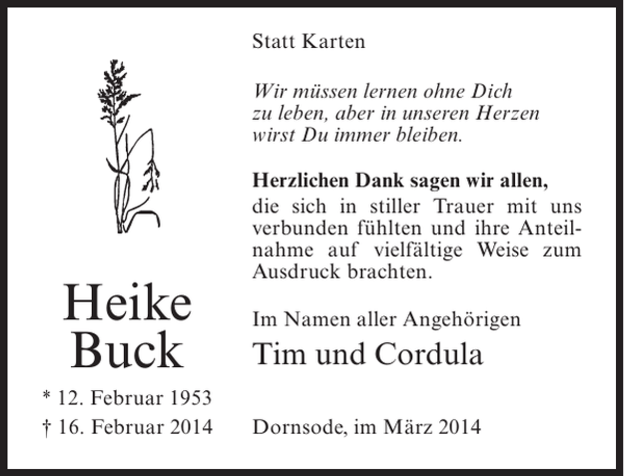 <p>Statt Karten<br />Wir müssen lernen ohne Dich<br />zu leben, aber in unseren Herzen<br />wirst Du immer bleiben.</p><p>Heike<br />Buck<br />* 12. Februar 1953<br />† 16. Februar 2014</p><p>Herzlichen Dank sagen wir allen,<br />die sich in stiller Trauer mit uns<br />verbunden fühlten und ihre Anteilnahme auf vielfältige Weise zum<br />Ausdruck brachten.<br />Im Namen aller Angehörigen</p><p>Tim und Cordula<br />Dornsode, im März 2014</p>