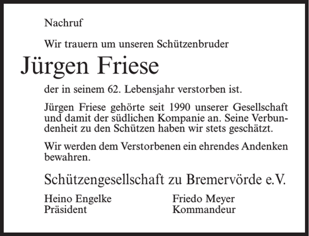 <p>Nachruf<br />Wir trauern um unseren Schützenbruder</p><p>Jürgen Friese<br />der in seinem 62. Lebensjahr verstorben ist.<br />Jürgen Friese gehörte seit 1990 unserer Gesellschaft<br />und damit der südlichen Kompanie an. Seine Verbundenheit zu den Schützen haben wir stets geschätzt.<br />Wir werden dem Verstorbenen ein ehrendes Andenken<br />bewahren.</p><p>Schützengesellschaft zu Bremervörde e.V.<br />Heino Engelke<br />Präsident</p><p>Friedo Meyer<br />Kommandeur</p>