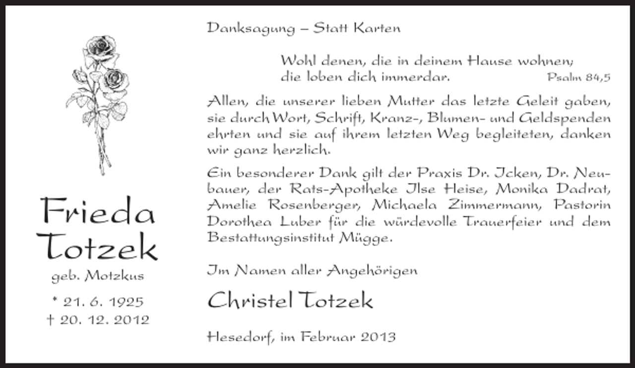 <p>Danksagung – Statt Karten</p><p>Frieda<br />Totzek<br />geb. Motzkus</p><p>* 21. 6. 1925<br />† 20. 12. 2012</p><p>Wohl denen, die in deinem Hause wohnen;<br />die loben dich immerdar.<br />Psalm 84,5<br />Allen, die unserer lieben Mutter das letzte Geleit gaben,<br />sie durch Wort, Schrift, Kranz-, Blumen- und Geldspenden<br />ehrten und sie auf ihrem letzten Weg begleiteten, danken<br />wir ganz herzlich.<br />Ein besonderer Dank gilt der Praxis Dr. Icken, Dr. Neubauer, der Rats-Apotheke Ilse Heise, Monika Dadrat,<br />Amelie Rosenberger, Michaela Zimmermann, Pastorin<br />Dorothea Luber für die würdevolle Trauerfeier und dem<br />Bestattungsinstitut Mügge.<br />Im Namen aller Angehörigen</p><p>Christel Totzek<br />Hesedorf, im Februar 2013</p>