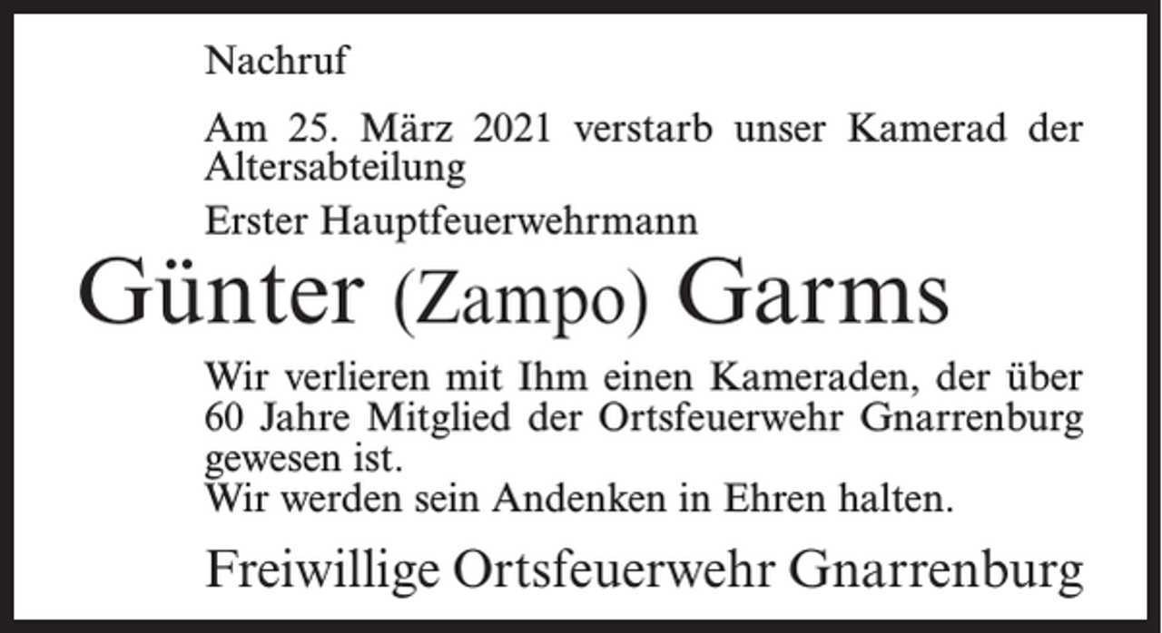 <p>Nachruf<br />Am 25. März 2021 verstarb unser Kamerad der<br />Altersabteilung<br />Erster Hauptfeuerwehrmann</p><p>Günter (Zampo) Garms</p><p>Wir verlieren mit Ihm einen Kameraden, der über<br />60 Jahre Mitglied der Ortsfeuerwehr Gnarrenburg<br />gewesen ist.<br />Wir werden sein Andenken in Ehren halten.</p><p>Freiwillige Ortsfeuerwehr Gnarrenburg</p>