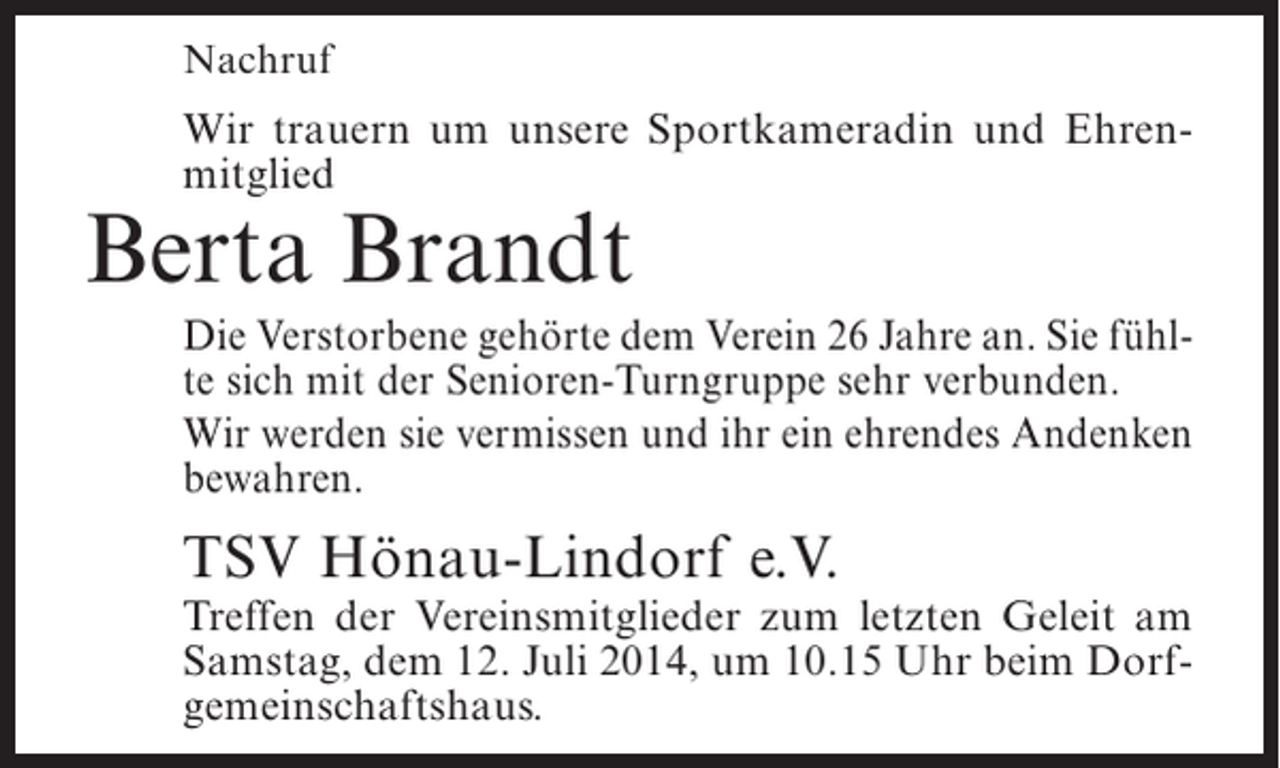 <p>Nachruf</p><p>Wir trauern um unsere Sportkameradin und Ehrenmitglied</p><p>Berta Brandt</p><p>Die Verstorbene gehörte dem Verein 26 Jahre an. Sie fühlte sich mit der Senioren-Turngruppe sehr verbunden.<br />Wir werden sie vermissen und ihr ein ehrendes Andenken<br />bewahren.</p><p>TSV Hönau-Lindorf e.V.</p><p>Treffen der Vereinsmitglieder zum letzten Geleit am<br />Samstag, dem 12. Juli 2014, um 10.15 Uhr beim Dorfgemeinschaftshaus.</p>