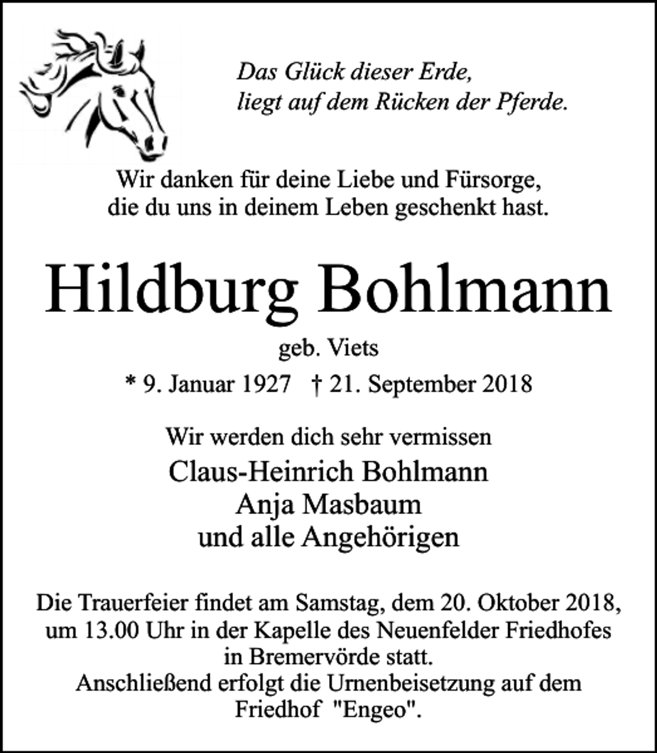 <p>Das Glück dieser Erde,<br />liegt auf dem Rücken der Pferde.<br />Wir danken für deine Liebe und Fürsorge,<br />die du uns in deinem Leben geschenkt hast.</p><p>Hildburg Bohlmann<br />geb. Viets<br />* 9. Januar 1927 † 21. September 2018<br />Wir werden dich sehr vermissen</p><p>Claus-Heinrich Bohlmann<br />Anja Masbaum<br />und alle Angehörigen</p><p>Die Trauerfeier findet am Samstag, dem 20. Oktober 2018,<br />um 13.00 Uhr in der Kapelle des Neuenfelder Friedhofes<br />in Bremervörde statt.<br />Anschließend erfolgt die Urnenbeisetzung auf dem<br />Friedhof "Engeo".</p>