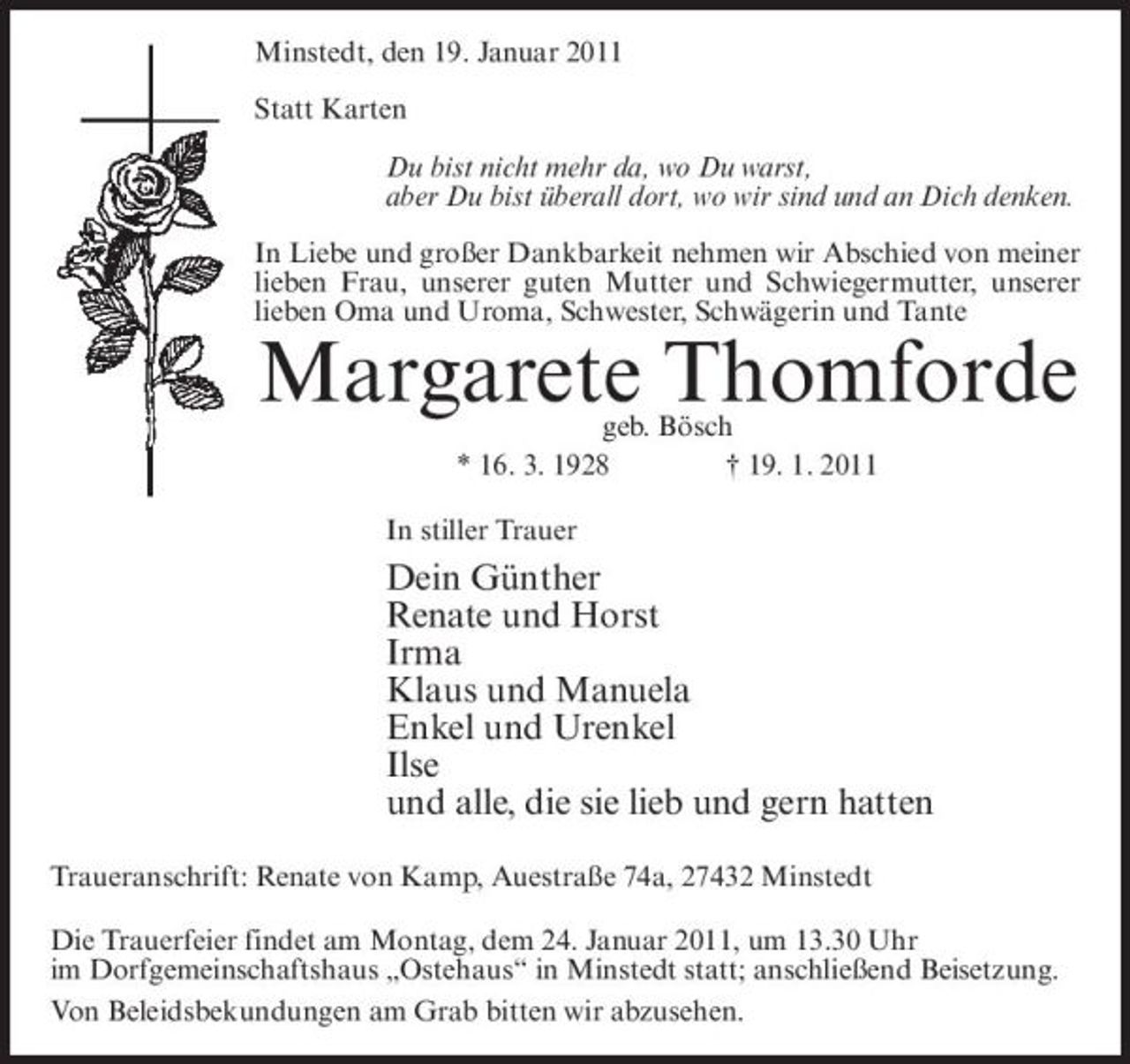 <p>Minstedt, den 19. Januar 2011 Statt Karten Du bist nicht mehr da, wo Du warst, aber Du bist überall dort, wo wir sind und an Dich denken. In Liebe und großer Dankbarkeit nehmen wir Abschied von meiner lieben Frau, unserer guten Mutter und Schwiegermutter, unserer lieben Oma und Uroma, Schwester, Schwägerin und Tante</p><p>Margarete Thomforde<br />geb. Bösch * 16. 3. 1928 † 19. 1. 2011 In stiller Trauer</p><p>Dein Günther Renate und Horst Irma Klaus und Manuela Enkel und Urenkel Ilse und alle, die sie lieb und gern hatten<br />Traueranschrift: Renate von Kamp, Auestraße 74a, 27432 Minstedt Die Trauerfeier findet am Montag, dem 24. Januar 2011, um 13.30 Uhr im Dorfgemeinschaftshaus „Ostehaus“ in Minstedt statt; anschließend Beisetzung. Von Beleidsbekundungen am Grab bitten wir abzusehen.</p>