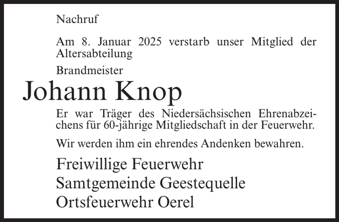 <p>Nachruf<br />Am 8. Januar 2025 verstarb unser Mitglied der<br />Alters­abteilung<br />Brandmeister</p><p>Johann Knop</p><p>Er war Träger des Niedersächsischen Ehrenabzeichens für 60-jährige Mitgliedschaft in der Feuerwehr.<br />Wir werden ihm ein ehrendes Andenken bewahren.</p><p>Freiwillige Feuerwehr<br />Samtgemeinde Geestequelle<br />Ortsfeuerwehr Oerel</p>
