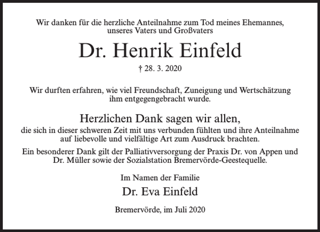 <p>Wir danken für die herzliche Anteilnahme zum Tod meines Ehemannes,<br />unseres Vaters und Großvaters</p><p>Dr. Henrik Einfeld<br />† 28. 3. 2020<br />Wir durften erfahren, wie viel Freundschaft, Zuneigung und Wertschätzung<br />ihm entgegengebracht wurde.</p><p>Herzlichen Dank sagen wir allen,<br />die sich in dieser schweren Zeit mit uns verbunden fühlten und ihre Anteilnahme<br />auf liebevolle und vielfältige Art zum Ausdruck brachten.<br />Ein besonderer Dank gilt der Palliativversorgung der Praxis Dr. von Appen und<br />Dr. Müller sowie der Sozialstation Bremervörde-Geestequelle.<br />Im Namen der Familie</p><p>Dr. Eva Einfeld<br />Bremervörde, im Juli 2020</p>