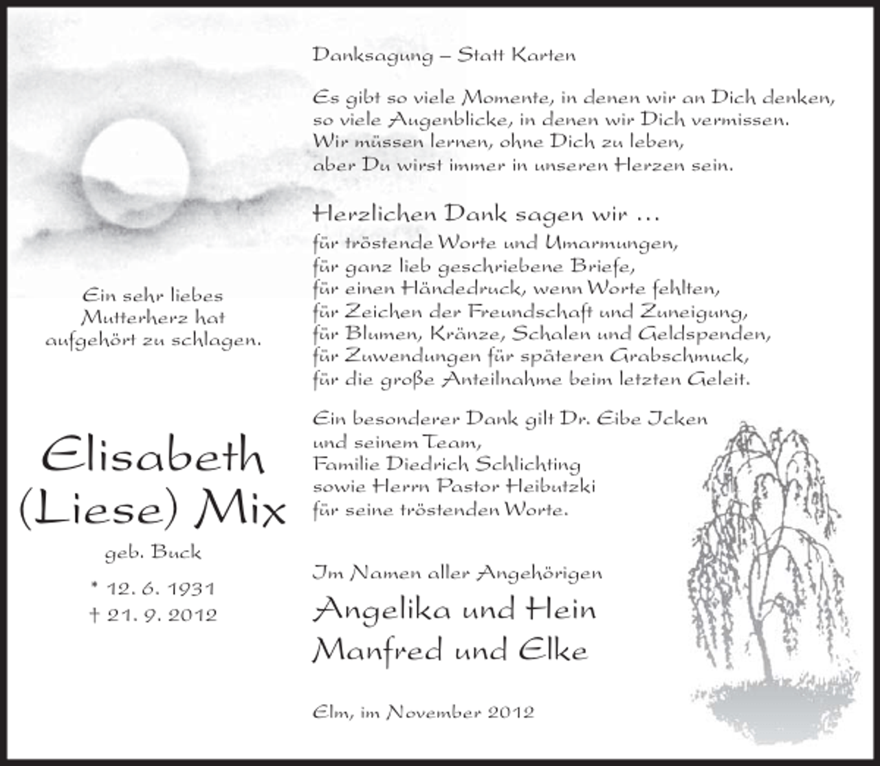 <p>Danksagung – Statt Karten<br />Es gibt so viele Momente, in denen wir an Dich denken,<br />so viele Augenblicke, in denen wir Dich vermissen.<br />Wir müssen lernen, ohne Dich zu leben,<br />aber Du wirst immer in unseren Herzen sein.</p><p>Herzlichen Dank sagen wir …<br />Ein sehr liebes<br />Mutterherz hat<br />aufgehört zu schlagen.</p><p>Elisabeth<br />(Liese) Mix<br />geb. Buck<br />* 12. 6. 1931<br />† 21. 9. 2012</p><p>für tröstende Worte und Umarmungen,<br />für ganz lieb geschriebene Briefe,<br />für einen Händedruck, wenn Worte fehlten,<br />für Zeichen der Freundschaft und Zuneigung,<br />für Blumen, Kränze, Schalen und Geldspenden,<br />für Zuwendungen für späteren Grabschmuck,<br />für die große Anteilnahme beim letzten Geleit.<br />Ein besonderer Dank gilt Dr. Eibe Icken<br />und seinem Team,<br />Familie Diedrich Schlichting<br />sowie Herrn Pastor Heibutzki<br />für seine tröstenden Worte.<br />Im Namen aller Angehörigen</p><p>Angelika und Hein<br />Manfred und Elke<br />Elm, im November 2012</p>