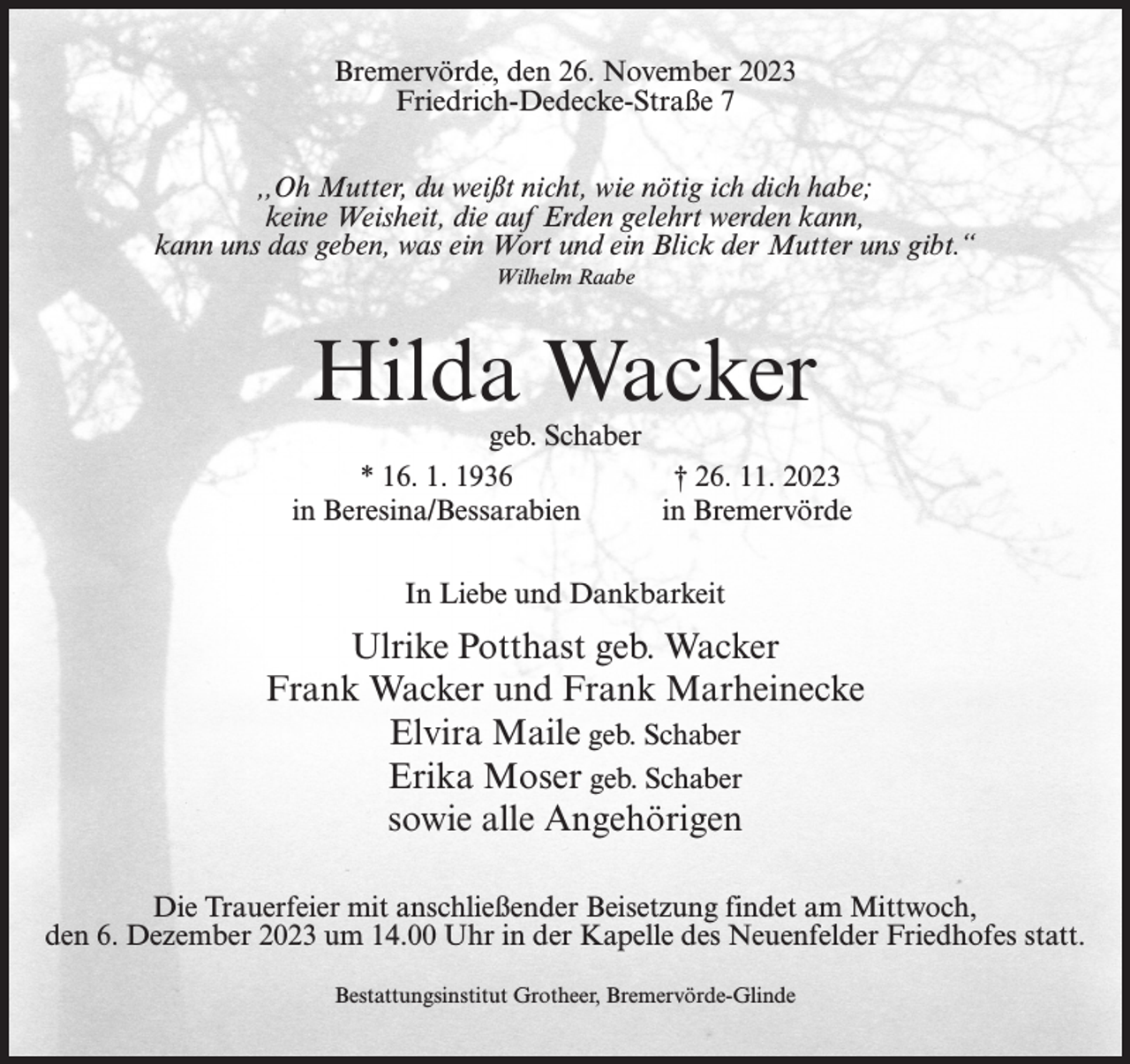 <p>Bremervörde, den 26. November 2023<br />Friedrich-Dedecke-Straße 7<br />,,Oh Mutter, du weißt nicht, wie nötig ich dich habe;<br />keine Weisheit, die auf Erden gelehrt werden kann,<br />kann uns das geben, was ein Wort und ein Blick der Mutter uns gibt.“<br />Wilhelm Raabe</p><p>Hilda Wacker</p><p>geb. Schaber<br />* 16. 1. 1936<br />† 26. 11. 2023<br />in Beresina/Bessarabien<br />in Bremervörde<br />In Liebe und Dankbarkeit</p><p>Ulrike Potthast geb. Wacker<br />Frank Wacker und Frank Marheinecke<br />Elvira Maile geb. Schaber<br />Erika Moser geb. Schaber<br />sowie alle Angehörigen<br />Die Trauerfeier mit anschließender Beisetzung findet am Mittwoch,<br />den 6. Dezember 2023 um 14.00 Uhr in der Kapelle des Neuenfelder Friedhofes statt.<br />Bestattungsinstitut Grotheer, Bremervörde-Glinde</p>