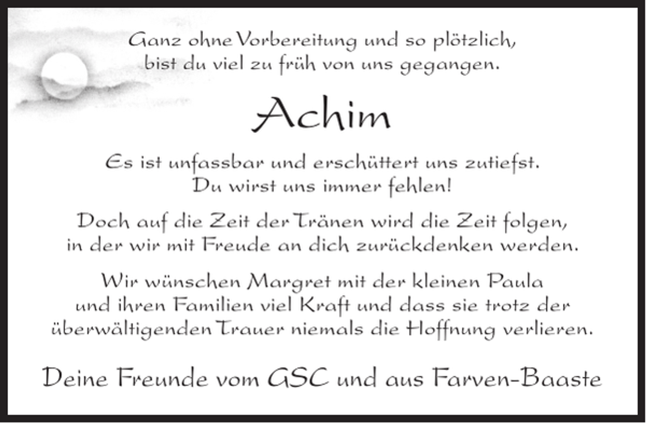 <p>Ganz ohne Vorbereitung und so plÃ¶tzlich,<br />bist du viel zu frÃ¼h von uns gegangen.</p><p>Achim<br />Es ist unfassbar und erschÃ¼ttert uns zutiefst.<br />Du wirst uns immer fehlen!<br />Doch auf die Zeit der TrÃ¤nen wird die Zeit folgen,<br />in der wir mit Freude an dich zurÃ¼ckdenken werden.<br />Wir wÃ¼nschen Margret mit der kleinen Paula<br />und ihren Familien viel Kraft und dass sie trotz der<br />Ã¼berwÃ¤ltigenden Trauer niemals die Hoffnung verlieren.</p><p>Deine Freunde vom GSC und aus Farven-Baaste</p>