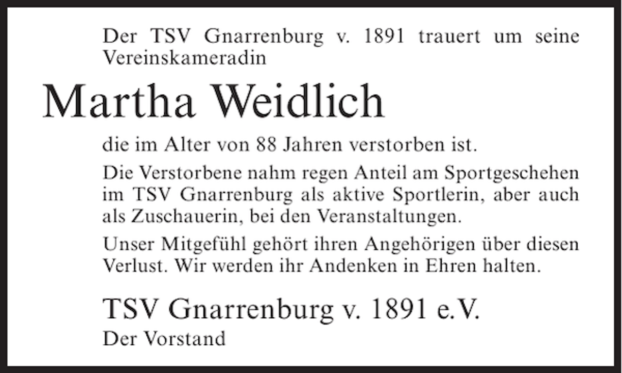 <p>Der TSV Gnarrenburg v. 1891 trauert um seine<br />Vereinskameradin</p><p>Martha Weidlich<br />die im Alter von 88 Jahren verstorben ist.<br />Die Verstorbene nahm regen Anteil am Sportgeschehen<br />im TSV Gnarrenburg als aktive Sportlerin, aber auch<br />als Zuschauerin, bei den Veranstaltungen.<br />Unser Mitgefühl gehört ihren Angehörigen über diesen<br />Verlust. Wir werden ihr Andenken in Ehren halten.</p><p>TSV Gnarrenburg v. 1891 e.V.<br />Der Vorstand</p>