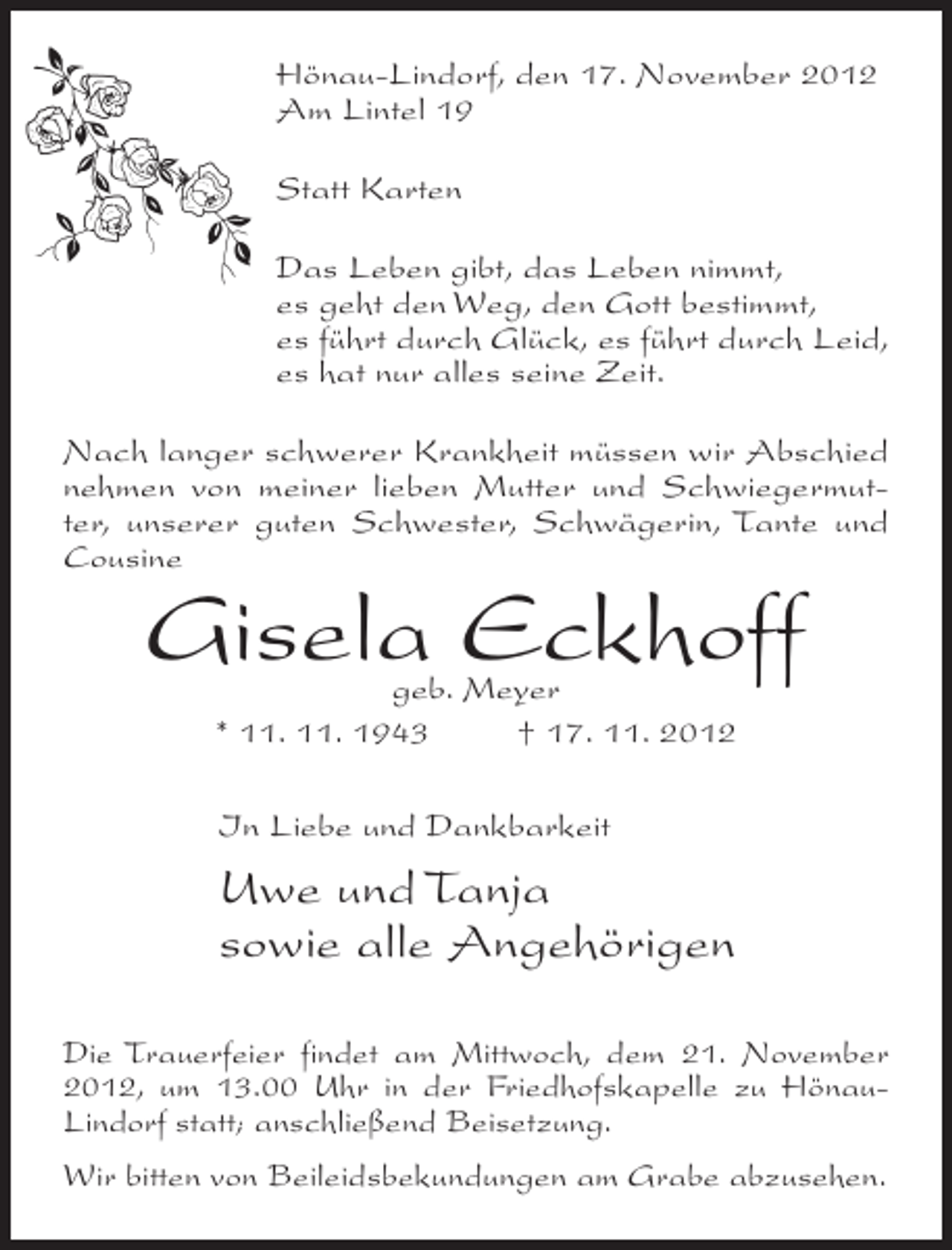 <p>Hönau-Lindorf, den 17. November 2012<br />Am Lintel 19<br />Statt Karten<br />Das Leben gibt, das Leben nimmt,<br />es geht den Weg, den Gott bestimmt,<br />es führt durch Glück, es führt durch Leid,<br />es hat nur alles seine Zeit.<br />Nach langer schwerer Krankheit müssen wir Abschied<br />nehmen von meiner lieben Mutter und Schwiegermutter, unserer guten Schwester, Schwägerin, Tante und<br />Cousine</p><p>Gisela Eckhoff<br />geb. Meyer<br />* 11. 11. 1943<br />† 17. 11. 2012<br />In Liebe und Dankbarkeit</p><p>Uwe und Tanja<br />sowie alle Angehörigen<br />Die Trauerfeier findet am Mittwoch, dem 21. November<br />2012, um 13.00 Uhr in der Friedhofskapelle zu HönauLindorf statt; anschließend Beisetzung.<br />Wir bitten von Beileidsbekundungen am Grabe abzusehen.</p>
