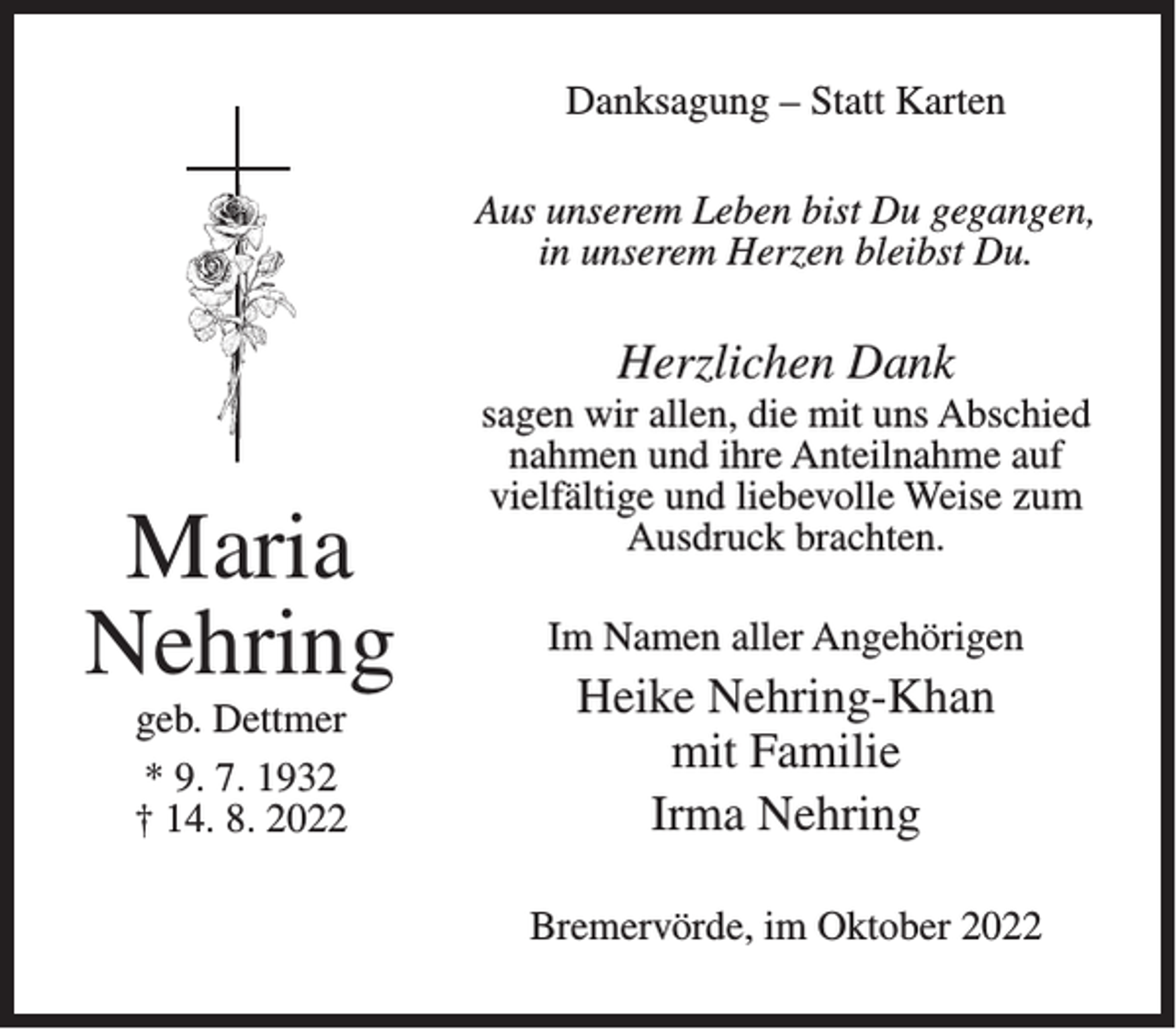<p>Danksagung – Statt Karten<br />Aus unserem Leben bist Du gegangen,<br />in unserem Herzen bleibst Du.</p><p>Herzlichen Dank</p><p>Maria<br />Nehring<br />geb. Dettmer<br />* 9. 7. 1932<br />† 14. 8. 2022</p><p>sagen wir allen, die mit uns Abschied<br />nahmen und ihre Anteilnahme auf<br />vielfältige und liebevolle Weise zum<br />Ausdruck brachten.<br />Im Namen aller Angehörigen</p><p>Heike Nehring-Khan<br />mit Familie<br />Irma Nehring<br />Bremervörde, im Oktober 2022</p>