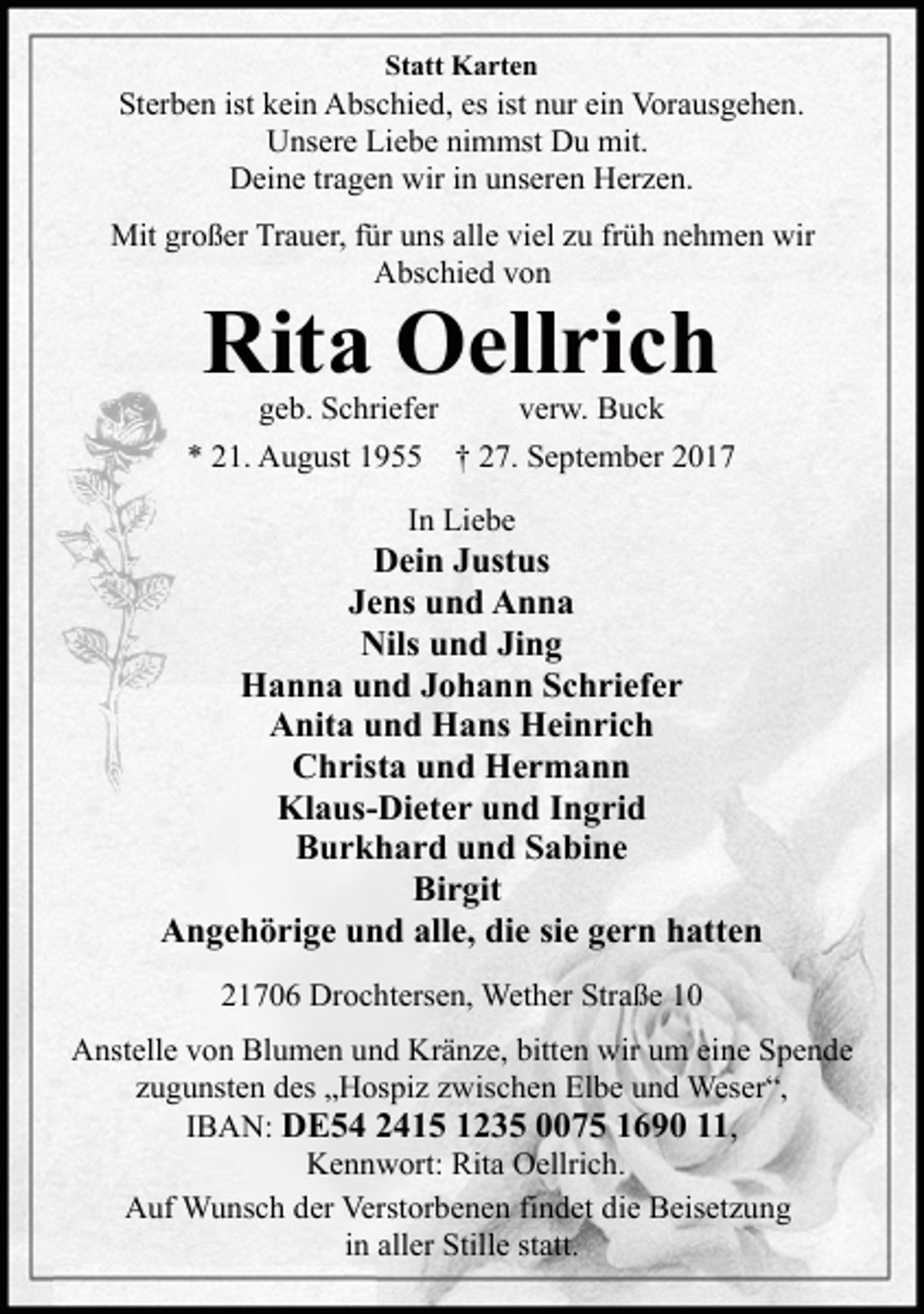 <p>Statt Karten</p><p>Sterben ist kein Abschied, es ist nur ein Vorausgehen.<br />Unsere Liebe nimmst Du mit.<br />Deine tragen wir in unseren Herzen.<br />Mit großer Trauer, für uns alle viel zu früh nehmen wir<br />Abschied von</p><p>Rita Oellrich<br />geb. Schriefer</p><p>* 21. August 1955</p><p>verw. Buck</p><p>† 27. September 2017</p><p>In Liebe</p><p>Dein Justus<br />Jens und Anna<br />Nils und Jing<br />Hanna und Johann Schriefer<br />Anita und Hans Heinrich<br />Christa und Hermann<br />Klaus-Dieter und Ingrid<br />Burkhard und Sabine<br />Birgit<br />Angehörige und alle, die sie gern hatten<br />21706 Drochtersen, Wether Straße 10<br />Anstelle von Blumen und Kränze, bitten wir um eine Spende<br />zugunsten des „Hospiz zwischen Elbe und Weser“,<br />IBAN: DE54 2415 1235 0075 1690 11,<br />Kennwort: Rita Oellrich.<br />Auf Wunsch der Verstorbenen findet die Beisetzung<br />in aller Stille statt.</p>