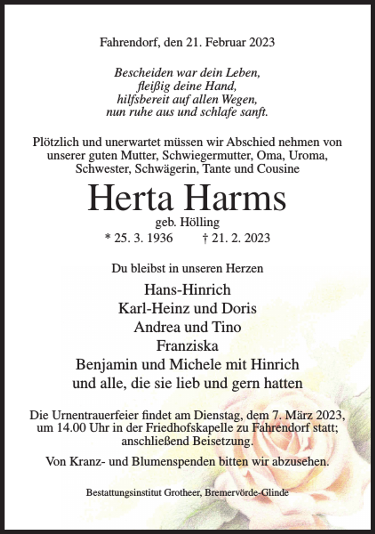 <p>Fahrendorf, den 21. Februar 2023<br />Bescheiden war dein Leben,<br />fleißig deine Hand,<br />hilfsbereit auf allen Wegen,<br />nun ruhe aus und schlafe sanft.<br />Plötzlich und unerwartet müssen wir Abschied nehmen von<br />unserer guten Mutter, Schwiegermutter, Oma, Uroma,<br />Schwester, Schwägerin, Tante und Cousine</p><p>Herta Harms<br />geb. Hölling<br />* 25. 3. 1936<br />† 21. 2. 2023<br />Du bleibst in unseren Herzen</p><p>Hans-Hinrich<br />Karl-Heinz und Doris<br />Andrea und Tino<br />Franziska<br />Benjamin und Michele mit Hinrich<br />und alle, die sie lieb und gern hatten<br />Die Urnentrauerfeier findet am Dienstag, dem 7. März 2023,<br />um 14.00 Uhr in der Friedhofskapelle zu Fahrendorf statt;<br />anschließend Beisetzung.<br />Von Kranz- und Blumenspenden bitten wir abzusehen.<br />Bestattungsinstitut Grotheer, Bremervörde-Glinde</p>
